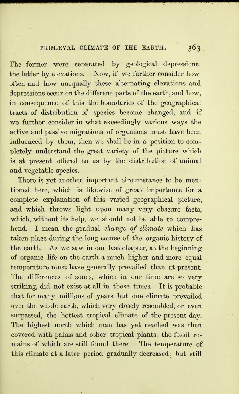 The former were separated by geological depressions the latter by elevations. Now, if we further consider how often and how uneq^ually these alternating elevations and depressions occur on the different parts of the earth, and how, in consequence of this, the boundaries of the geographical tracts of distribution of species become changed, and if we further consider in what exceedingly various ways the active and passive migrations of organisms must have been influenced by them, then we shall be in a position to com- pletely understand the great variety of the picture which is at present offered to us by the distribution of animal and vegetable species. There is yet another important circumstance to be men- tioned here, which is likewise of great importance for a complete explanation of this varied geographical picture, and which throws light upon many very obscure facts, which, without its help, we should not be able to compre- hend. I mean the gradual change of climate which has taken place during the long course of the organic history of the earth. As we saw in our last chapter, at the beginning of organic life on the earth a much higher and more equal temperature must have generally prevailed than at present. The differences of zones, which in our time are so very striking, did not exist at all in those times. It is probable that for many millions of years but one climate prevailed over the whole earth, which very closely resembled, or even surpassed, the hottest tropical climate of the present day. The highest north which man has yet reached was then covered with palms and other tropical plants, the fossil re- mains of which are still found there. The temperature of this climate at a later period gradually decreased; but still