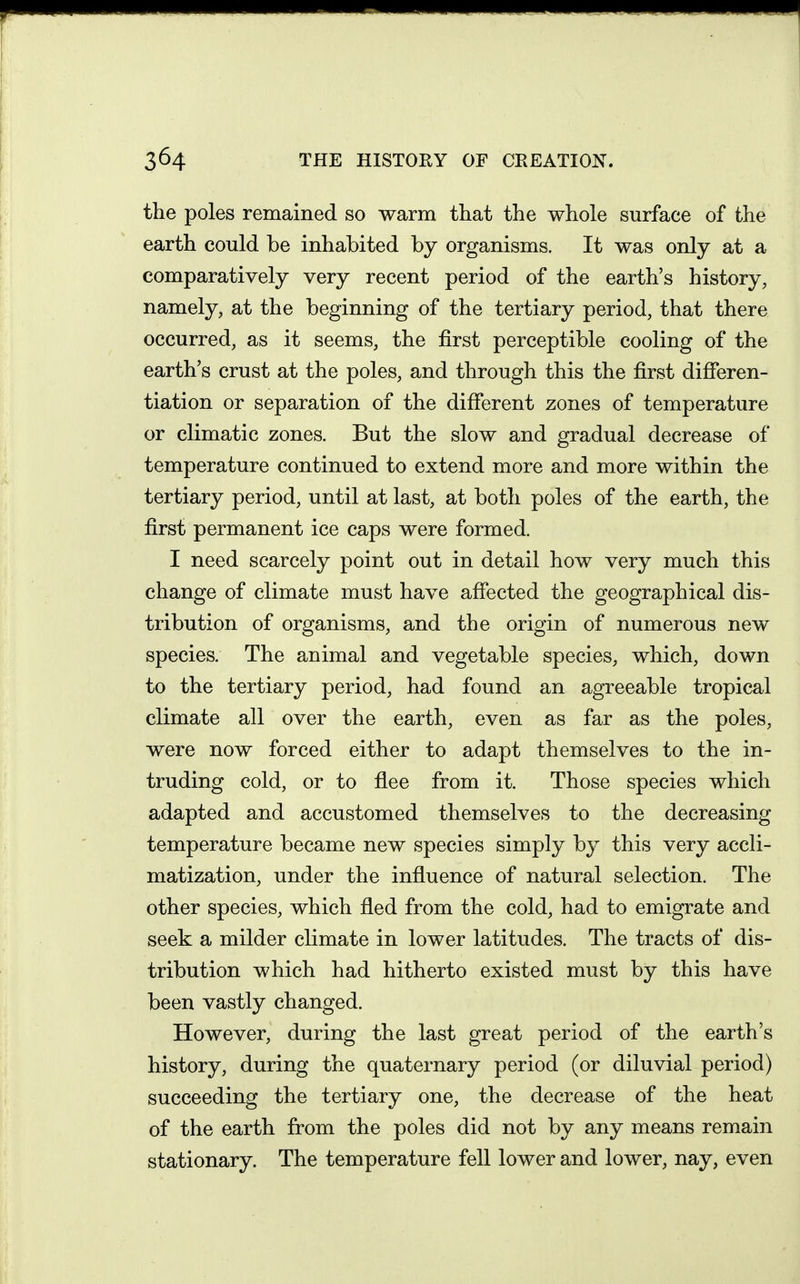 the poles remained so warm that the whole surface of the earth could be inhabited by organisms. It was only at a comparatively very recent period of the earth's history, namely, at the beginning of the tertiary period, that there occurred, as it seems, the first perceptible cooling of the earth's crust at the poles, and through this the first difieren- tiation or separation of the different zones of temperature or climatic zones. But the slow and gradual decrease of temperature continued to extend more and more within the tertiary period, until at last, at both poles of the earth, the first permanent ice caps were formed. I need scarcely point out in detail how very much this change of climate must have afiected the geographical dis- tribution of organisms, and the origin of numerous new species. The animal and vegetable species, which, down to the tertiary period, had found an agreeable tropical climate all over the earth, even as far as the poles, were now forced either to adapt themselves to the in- truding cold, or to flee from it. Those species which adapted and accustomed themselves to the decreasing temperature became new species simply by this very accli- matization, under the influence of natural selection. The other species, which fled from the cold, had to emigrate and seek a milder climate in lower latitudes. The tracts of dis- tribution which had hitherto existed must by this have been vastly changed. However, during the last great period of the earth's history, during the quaternary period (or diluvial period) succeeding the tertiary one, the decrease of the heat of the earth from the poles did not by any means remain stationary. The temperature fell lower and lower, nay, even