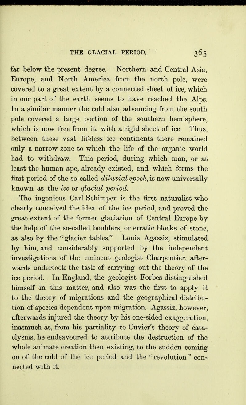 THE GLACIAL PERIOD. far below the present degree. Northern and Central Asia, Europe, and North America from the north pole, were covered to a great extent by a connected sheet of ice, which in our part of the earth seems to have reached the Alps. In a similar manner the cold also advancing from the south pole covered a large portion of the southern hemisphere, which is now free from it, with a rigid sheet of ice. Thus, between these vast lifeless ice continents there remained only a narrow zone to which the life of the organic world had to withdraw. This period, during which man, or at least the human ape, already existed, and which forms the first period of the so-called diluvial epoch, is now universally known as the ice or glacial period. The ingenious Carl Schimper is the first naturalist who clearly conceived the idea of the ice period, and proved the great extent of the former glaciation of Central Europe by the help of the so-called boulders, or erratic blocks of stone, as also by the  glacier tables. Louis Agassiz, stimulated by him, and considerably supported by the independent investigations of the eminent geologist Charpentier, after- wards undertook the task of carrying out the theory of the ice period. In England, the geologist Forbes distinguished himself in this matter, and also was the first to apply it to the theory of migrations and the geographical distribu- tion of species dependent upon migration. Agassiz, however, afterwards injured the theory by his one-sided exaggeration, inasmuch as, from his partiality to Cuvier's theory of cata- clysms, he endeavoured to attribute the destruction of the whole animate creation then existing, to the sudden coming on of the cold of the ice period and the  revolution  con- nected with it.