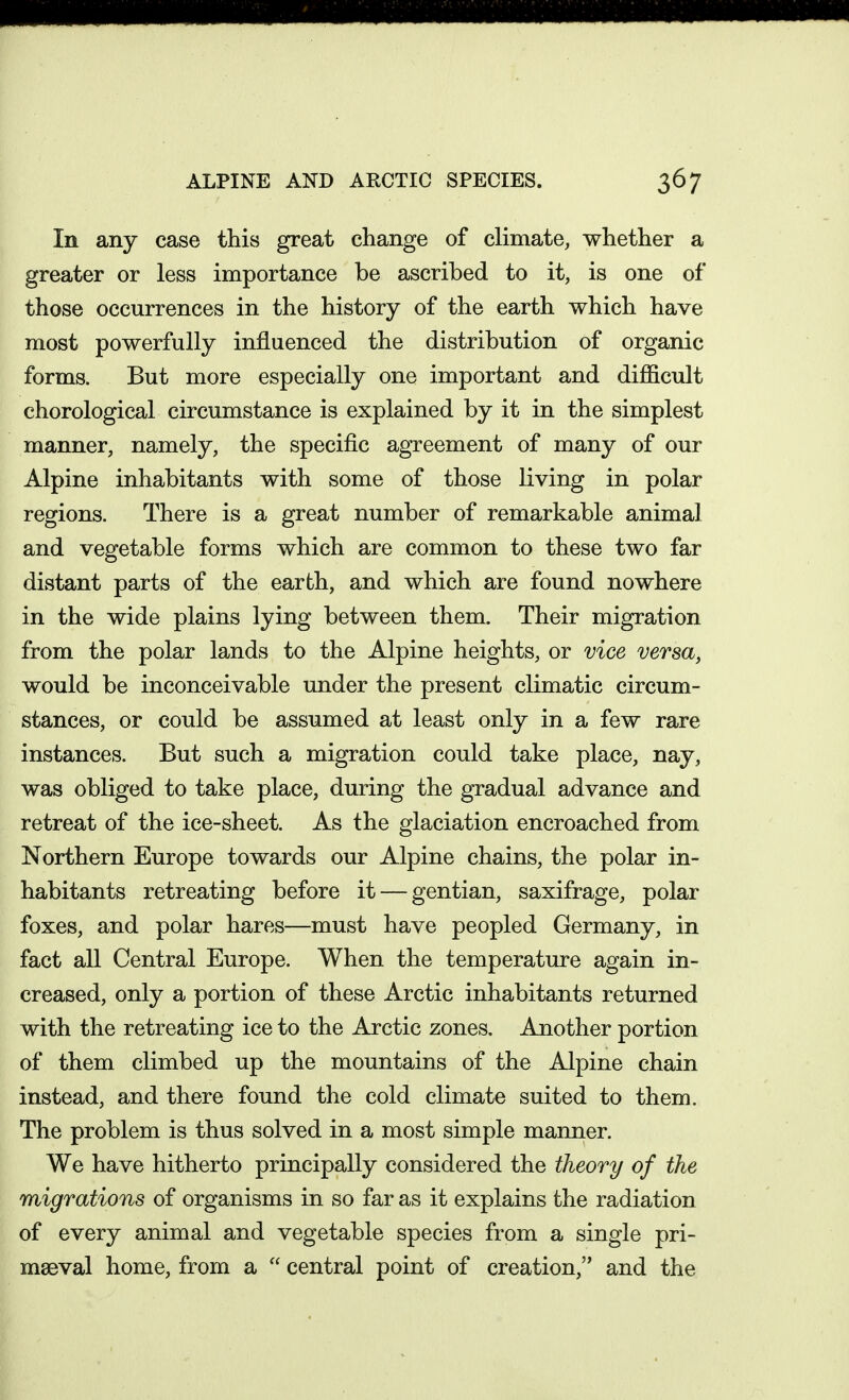 ALPINE AND ARCTIC SPECIES. In any case this great change of climate, whether a greater or less importance be ascribed to it, is one of those occurrences in the history of the earth which have most powerfully influenced the distribution of organic forms. But more especially one important and diJBScult chorological circumstance is explained by it in the simplest manner, namely, the specific agTeement of many of our Alpine inhabitants with some of those living in polar regions. There is a great number of remarkable animal and vegetable forms which are common to these two far distant parts of the earth, and which are found nowhere in the wide plains lying between them. Their migration from the polar lands to the Alpine heights, or vice versa, would be inconceivable under the present climatic circum- stances, or could be assumed at least only in a few rare instances. But such a migration could take place, nay, was obliged to take place, during the gradual advance and retreat of the ice-sheet. As the glaciation encroached from Northern Europe towards our Alpine chains, the polar in- habitants retreating before it — gentian, saxifrage, polar foxes, and polar hares—must have peopled Germany, in fact all Central Europe. When the temperature again in- creased, only a portion of these Arctic inhabitants returned with the retreating ice to the Arctic zones. Another portion of them climbed up the mountains of the Alpine chain instead, and there found the cold climate suited to them. The problem is thus solved in a most simple manner. We have hitherto principally considered the theory of the migrations of organisms in so far as it explains the radiation of every animal and vegetable species from a single pri- mseval home, from a  central point of creation, and the