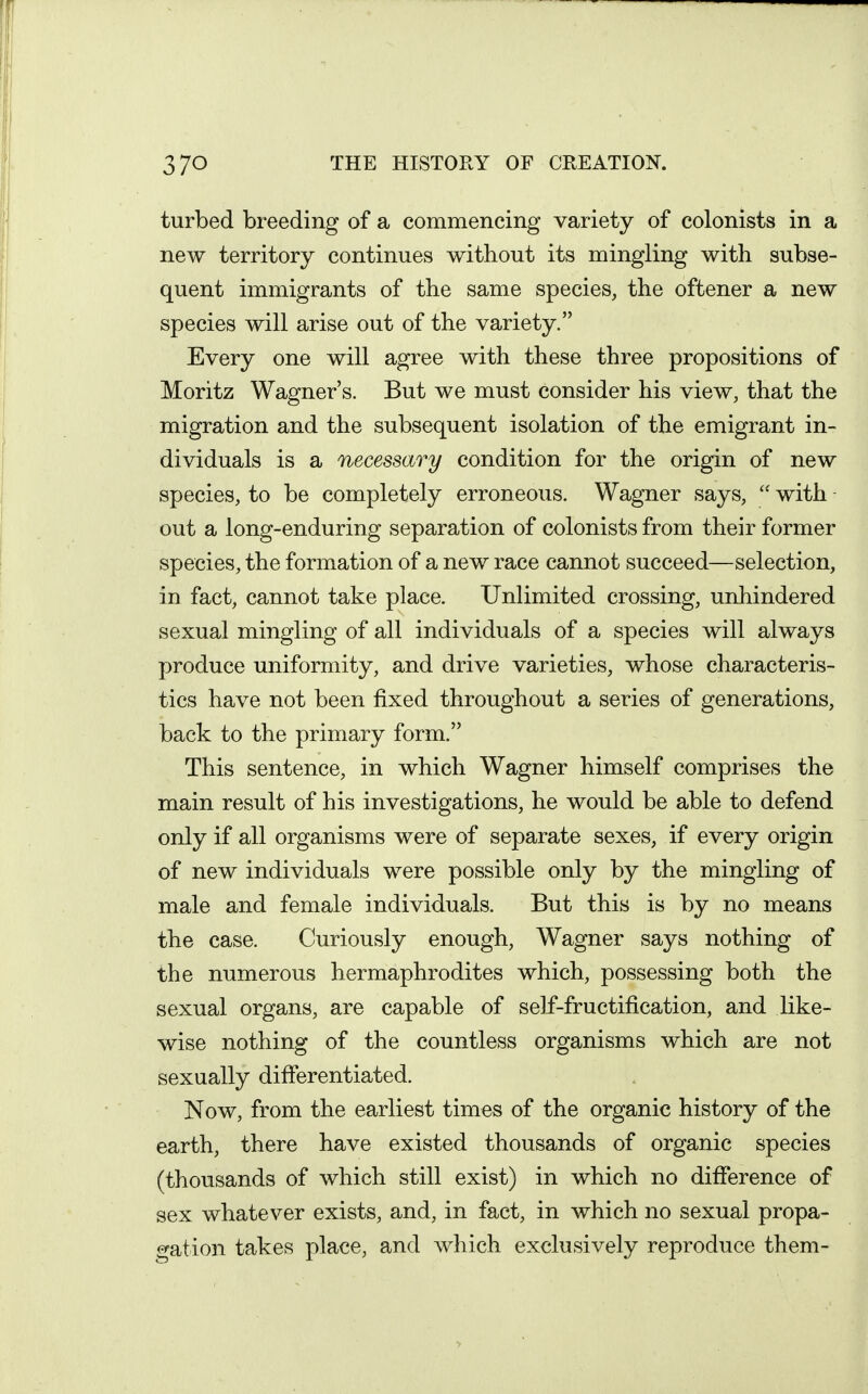 turbed breeding of a commencing variety of colonists in a new territory continues without its mingling with subse- quent immigrants of the same species, the oftener a new species will arise out of the variety. Every one will agree with these three propositions of Moritz Wagner's. But we must consider his view, that the migration and the subsequent isolation of the emigrant in- dividuals is a necessary condition for the origin of new species, to be completely erroneous. Wagner says,  with out a long-enduring separation of colonists from their former species, the formation of a new race cannot succeed—selection, in fact, cannot take place. Unlimited crossing, unhindered sexual mingling of all individuals of a species will always produce uniformity, and drive varieties, whose characteris- tics have not been fixed throughout a series of generations, back to the primary form. This sentence, in which Wagner himself comprises the main result of his investigations, he would be able to defend only if all organisms were of separate sexes, if every origin of new individuals were possible only by the mingling of male and female individuals. But this is by no means the case. Curiously enough, Wagner says nothing of the numerous hermaphrodites which, possessing both the sexual organs, are capable of self-fructification, and like- wise nothing of the countless organisms which are not sexually differentiated. Now, from the earliest times of the organic history of the earth, there have existed thousands of organic species (thousands of which still exist) in which no difference of sex whatever exists, and, in fact, in which no sexual propa- gation takes place, and which exclusively reproduce them-