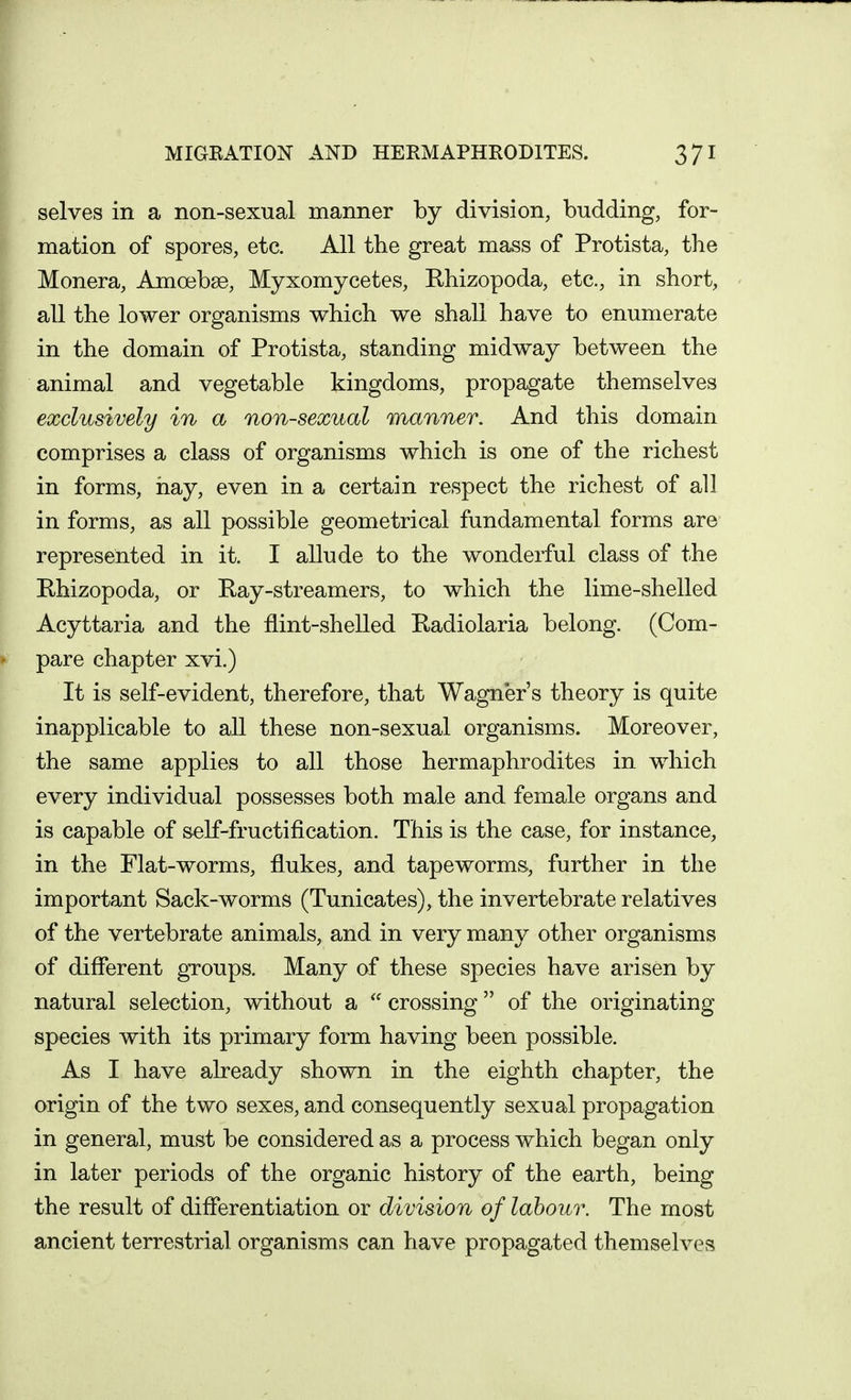 selves in a non-sexual manner by division, budding, for- mation of spores, etc. All the great mass of Protista, the Monera, Amoebae, Myxomycetes, Khizopoda, etc., in short, all the lower organisms which we shall have to enumerate in the domain of Protista, standing midway between the animal and vegetable kingdoms, propagate themselves exclusively in a non-sexual manner. And this domain comprises a class of organisms which is one of the richest in forms, hay, even in a certain respect the richest of all in forms, as all possible geometrical fundamental forms are represented in it. I allude to the wonderful class of the Rhizopoda, or Ray-streamers, to which the lime-shelled Acyttaria and the flint-shelled Radiolaria belong. (Com- pare chapter xvi.) It is self-evident, therefore, that Wagner's theory is quite inapplicable to all these non-sexual organisms. Moreover, the same applies to all those hermaphrodites in which every individual possesses both male and female organs and is capable of self-fructification. This is the case, for instance, in the Flat-worms, flukes, and tapeworms, further in the important Sack-worms (Tunicates), the invertebrate relatives of the vertebrate animals, and in very many other organisms of different groups. Many of these species have arisen by natural selection, without a  crossing of the originating species with its primary form having been possible. As I have already shown in the eighth chapter, the origin of the two sexes, and consequently sexual propagation in general, must be considered as a process which began only in later periods of the organic history of the earth, being the result of differentiation or division of labour. The most ancient terrestrial organisms can have propagated themselves