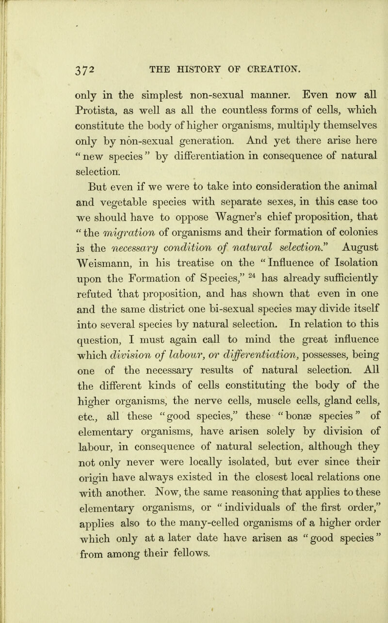 only in the simplest non-sexual manner. Even now all Protista, as well as all the countless forms of cells, which constitute the body of higher organisms, multiply themselves only by non-sexual generation. And yet there arise here  new species  by differentiation in consequence of natural selection. But even if we were to take into consideration the animal and vegetable species with separate sexes, in this case too we should have to oppose Wagner's chief proposition, that  the migration of organisms and their formation of colonies is the necessary condition of natural selection.'' August Weismann, in his treatise on the  Influence of Isolation upon the Formation of Species, has already sufficiently refuted 'that proposition, and has shown that even in one and the same district one bi-sexual species may divide itself into several species by natural selection. In relation to this question, I must again call to mind the great influence which division of labour, or differentiation, possesses, being one of the necessary results of natural selection. All the different kinds of cells constituting the body of the higher organisms, the nerve cells, muscle cells, gland cells, etc., all these  good species, these  bonse species of elementary organisms, have arisen solely by division of labour, in consequence of natural selection, although they not only never were locally isolated, but ever since their origin have always existed in the closest local relations one with another. Now, the same reasoning that applies to these elementary organisms, or  individuals of the first order, applies also to the many-celled organisms of a higher order which only at a later date have arisen as  good species from among their fellows.