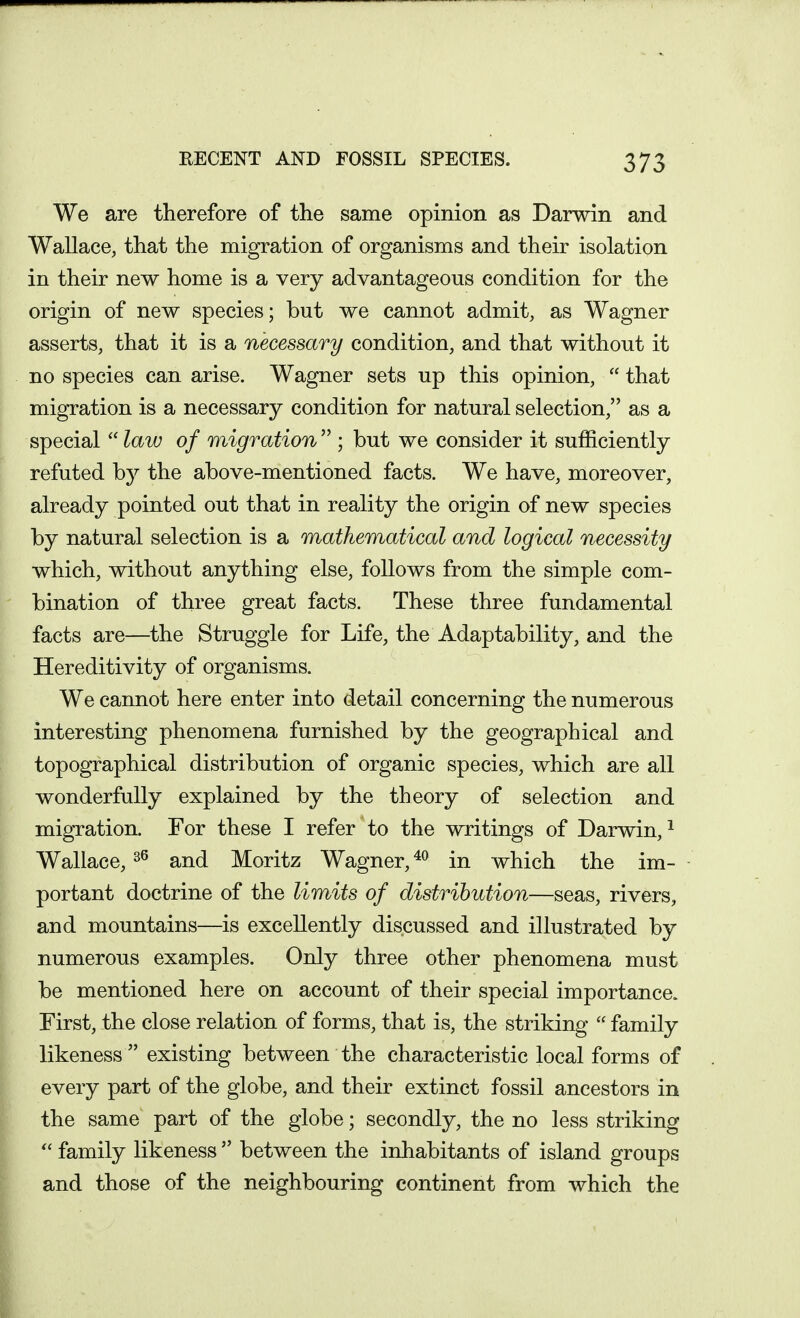 We are therefore of the same opinion as Darwin and Wallace, that the migration of organisms and their isolation in their new home is a very advantageous condition for the origin of new species; but we cannot admit, as Wagner asserts, that it is a necessary condition, and that without it no species can arise. Wagner sets up this opinion,  that migration is a necessary condition for natural selection, as a special  law of migration  ; but we consider it sufficiently refuted by the above-mentioned facts. We have, moreover, already pointed out that in reality the origin of new species by natural selection is a mathematical and logical necessity which, without anything else, follows from the simple com- bination of three great facts. These three fundamental facts are—the Struggle for Life, the Adaptability, and the Hereditivity of organisms. We cannot here enter into detail concerning the numerous interesting phenomena furnished by the geographical and topographical distribution of organic species, which are all wonderfully explained by the theory of selection and migration. For these I refer to the writings of Darwin, ^ Wallace, and Moritz Wagner, in which the im- portant doctrine of the limits of distribution—seas, rivers, and mountains—is excellently discussed and illustrated by numerous examples. Only three other phenomena must be mentioned here on account of their special importance. First, the close relation of forms, that is, the striking  family likeness  existing between the characteristic local forms of every part of the globe, and their extinct fossil ancestors in the same part of the globe; secondly, the no less striking family likeness  between the inhabitants of island groups and those of the neighbouring continent from which the