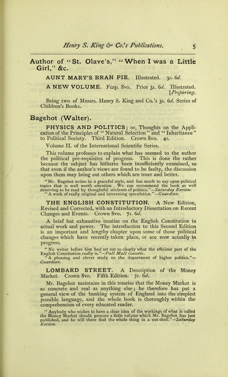 Author of St. Olave's, When I was a Little Girl, &c. AUNT MARY'S BRAN PIE. Illustrated. 3^. dd. A NEW VOLUME. Fcap. 8vo. Price 3^. 6d. Illustrated. IPreparing-, Being two of Messrs. Henry S. King and Co.'s 3^'. 6d. Series of Children's Books. Bagehot (Walter). PHYSICS AND POLITICS; or, Thoughts on the Appli- cation of the Principles of  Natural Selection and  Inheritance to Political Society. Third Edition. Crown 8vo. 4^. Volume II. of the International Scientific Series. This volume professes to explain what has seemed to the author the political pre-requisites of progress. This is done the rather because the subject has hitherto been insufficiently examined, so that even if the author's views are found to be faulty, the discussion upon them may bring out others which are truer and better. Mr. Bagehot writes in a graceful style, and has much to say upon political topics that is well worth attention. We can recommend the book as well deserving to be read by thoughtful students of politics.—Saturday Review. A work of really original and interesting speculation.—Guardian. THE ENGLISH CONSTITUTION. A New Edition, Revised and Corrected, with an Introductory Dissertation on Recent Changes and Events. Crown 8vo. ^s. 6d. A brief but exhaustive treatise on the English Constitution in actual work and power. The introduction to this Second Edition is an important and lengthy chapter upon some of those political changes which have recently taken place, or are now actually in progress.  No writer before him had set out so clearly what the efficient part of the English Constitution really is.—Pall Mall Gazette.  A pleasing and clever study on the department of higher politics.— Guardian. LOMBARD STREET. A Description of the Money Market. Crown Svo. Fifth Edition, ^s. 6d. Mr. Bagehot maintains in this treatise that the Money Market is as concrete and real as anything else ; he therefore has put a general view of the banking system of England into the simplest possible language, and the whole book is thoroughly within the comprehension of every educated reader.  Anybody who wishes to have a clear idea of the workings of what is called the Money Market should procure a little volume which Mr. Bagehot has just published, and he will there find the whole thing in a nut-shell.—Saturday Review.