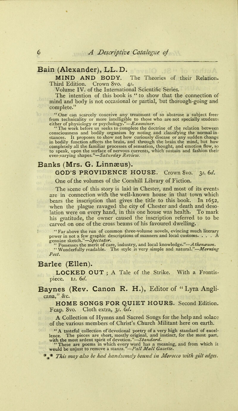 Bain (Alexander), LL.D. MIND AND BODY. The Theories of their Relation. Third Edition. Crown 8vo. 4^. Volume IV. of the International Scientific Series. The intention of this book is to show that the connection of mind and body is not occasional or partial, but thorough-going and complete.  One can scarcely conceive any treatment of so abstruse a subject freer from technicality or more intelligible to those who are not specially students either of physiology or psychology.—Examiner. The work before us seeks to complete the doctrine of the relation between consciousness and bodily organism by noting and classifying the normal in- stances. It proposes to show not how curiously disease or any sudden change in bodily function affects the brain, and through the brain the mind, but how completely all the familiar processes of sensation, thought, and emotion flow, so to speak, upon the surface of nervous currents, which sustain and fashion their ever-varying shapes.—Saturday Revierv. Banks (Mrs. G. Linnaeus). GOD'S PROVIDENCE HOUSE. Crown 8vo. 6d. One of the volumes of the Cornhill Library of Fiction. The scene of this story is laid in Chester, and most of its events are in connection with the well-known house in that town which bears the inscription that gives the title to this book. In 1652, when the plague ravaged the city of Chester and death and deso- lation were on every hand, in this one house was health. To mark his gratitude, the owner caused the inscription referred to to be carved on one of the cross beams of his favoured dwelling. !  Far above the run of common three-volume novels, evincing much literary power in not a few graphic descriptions of manners and local customs. ... A genuine sketch.—Spectator.  Possesses the merit of care, industry, and local knowledge.—Athenceum. *'Wonderfully readable. The style is very simple and natural.—Morning Post. Barlee (Ellen). LOCKED OUT ; A Tale of the Strike. With a Frontis- piece. \s, 6d. Baynes (Rev. Canon R. H.), Editor of  Lyra Angli- cana, &c. HOME SONGS FOR QUIET HOURS. Second Edition. Fcap. 8vo. Cloth extra, 35'. 6d. A Collection of Hymns and Sacred Songs for the help and solace of the various members of Christ's Church Militant here on earth. A tasteful collection of devotional poetry of a very high standard of excel- lence. The pieces are short, mostly original, and instinct, for the most part, with the most ardent spirit of devotion.—Standard. These are poems in which every word has a meaning, and from which it would be unjust to remove a stanza.—Pnll Mall Gazette. *^ This may also be had handsof?iely bound in Morocco with gilt edges.