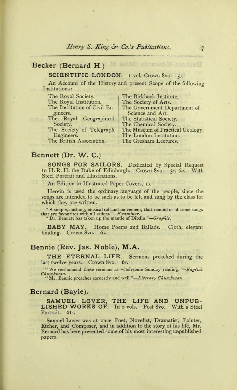 Becker (Bernard H.) SCIENTIFIC LONDON. vol. Crown 8vo. 5^. An Account of the History and present Scope of the following Institutions:— The Royal Society. The Royal Institution. The Institution of Civil En- gineers. The Royal Geographical Society. The Society of Telegraph Engineers. The British Association. The Birkbeck Institute. The Society of Arts. The Government Department of Science and Art, The Statistical Society. The Chemical Society. The Museum of Practical Geology. The London Institution. The Gresham Lectures, Bennett (Dr. W. C.) SONGS FOR SAILORS. Dedicated by Special Request to H. R. H. the Duke of Edinburgh. Crown 8vo. 3^. (>d. With Steel Portrait and Illustrations. An Edition in Illustrated Paper Covers, is. Herein is used the ordinary language of the people, since the songs are intended to be such as to be felt and sung by the class for . which they are written. A simple, dashing, musical roil and movement, that remind us of some songs that are favourites with all sailors.—Examiner.  Dr, Bennett has taken up the mantle of Dibdin.—Graphic, BABY MAY. Home Poem.s and Ballads. Cloth, elegant binding. Crown 8vo. (ys. Bennie (Rev. Jas. Noble), M.A. THE ETERNAL LIFE, Sermons preached during the last twelve years. Crown 8vo. 6j. We recommend these sermons as wholesome Sunday reading.—English Ckurckman.  Mr, Bennie preaches earnestly and well.—Literary Churchma7t. Bernard (Bayle). SAMUEL LOVER, THE LIFE AND UNPUB- LISHED WORKS OF. In 2 vols. Post 8vo. With a Steel Portrait. 21s. Samuel Lover was at once Poet, Novelist, Dramatist, Painter, Etcher, and Composer, and in addition to the story of his life, Mr. Bernard has here presented some of his most interesting unpublished papers.