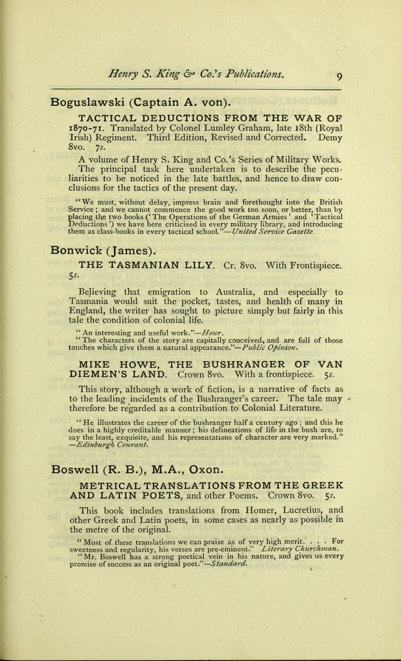 Boguslawski (Captain A. von). TACTICAL DEDUCTIONS FROM THE WAR OF 1870-71. Translated by Colonel Lumley Graham, late iSth (Royal Irish) Regiment. Third Edition, Revised and Corrected. Demy 8vo. 7^-. A volume of Henry S. King and Co.'s Series of Military Works. The principal task here undertaken is to describe the pecu- liarities to be noticed in the late battles, and hence to draw con- clusions for the tactics of the present day. We must, without delay, impress brain and forethought Into the British Service ; and we cannot commence the good work too soon, or better, than by placing tl\e two books (' The Operations of the German Armies ' and ' Tactical Deductions') we have here criticised in every military library, and introducing them as class-books in every tactical school.—United Service Gazette. Bonwick (James). THE TASMANIAN LILY. Cr. 8vo. With Frontispiece. Believing that emigration to Australia, and especially to Tasmania would suit the pocket, tastes, and health of many in England, the writer has sought to picture simply but fairly in this tale the condition of colonial life.  An interesting and useful work.—Ho7ir.  The characters of the story are capitally conceived, and are full of those touches which give them a natural appearance.—Public Opinion. MIKE HOWE, THE BUSHRANGER OF VAN DIEMEN'S LAND. Crown 8vo. With a frontispiece. 5^. This story, although a work of fiction, is a narrative of facts as to the leading incidents of the Bushranger's career. The tale may ' therefore be regarded as a contribution to Colonial Literature.  He illustrates the career of the bushranger half a century ago ; and this he does in a highly creditable manner; his delineations of life in the bush are, to say the least, exquisite, and his representations of character are very marked. —Edinburgh Coura7it. Boswell (R. B.), M.A., Oxon. METRICAL TRANSLATIONS FROM THE GREEK AND LATIN POETS, and other Poems. Crown 8vo. 5^. This book includes translations from Homer, Lucretius, and other Greek and Latin poets, in some cases as nearly as possible in the metre of the original.  Most of these translations we can praise as of very high merit. . . . For sweetness and regularity, his verses are pre-eminent. Literary Churchman,  Mr. Boswell has a strong poetical vein in his nature, and gives us every promise of success as an original poet.—Staridard.