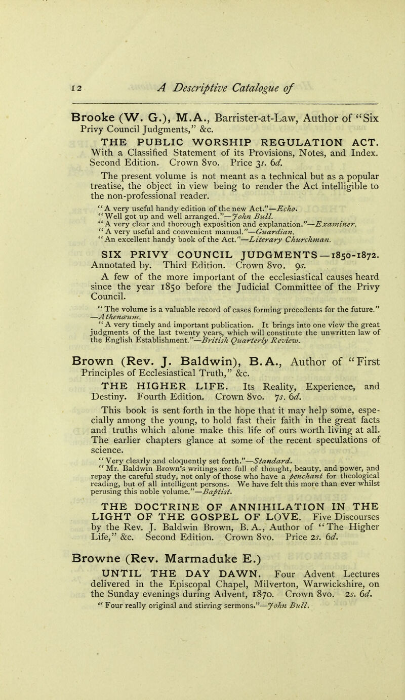 Brooke (W. G.), M.A., Barrister-at-Law, Author of Six Privy Council Judgments, &c. THE PUBLIC WORSHIP REGULATION ACT. With a Classified Statement of its Provisions, Notes, and Index. Second Edition. Crown 8vo. Price 3^. dd. The present volume is not meant as a technical but as a popular treatise, the object in view being to render the Act intelligible to the non-professional reader. A very useful handy edition of the new Act.—Echo. Well got up and well arranged.—John Bull. A very clear and thorough exposition and explanation.—Examiner. A very useful and convenient manual.—Guardian. An excellent handy book of the Act.—Literary Churchman. SIX PRIVY COUNCIL JUDGMENTS— 1850-1872. Annotated by. Third Edition. Crown 8vo. 9^-. A few of the more important of the ecclesiastical causes heard since the year 1850 before the Judicial Committee of the Privy Council.  The volume is a valuable record of cases forming precedents for the future. —A thenceum. A very timely and important publication. It brings into one view the great judgments of the last twenty years, which will constitute the unwritten law of the English Establishment.—British Quarterly Review. Brown (Rev. J. Baldwin), B.A., Author of First Principles of Ecclesiastical Truth, &c. THE HIGHER LIFE. Its Reality, Experience, and Destiny. Fourth Edition. Crown 8vo. js. 6d. This book is sent forth in the hope that it may help some, espe- cially among the young, to hold fast their faith in the great facts and truths which alone make this life of ours worth living at all. The earlier chapters glance at some of the recent speculations of science. Very clearly and eloquently set forth.—Standard.  Mr. Baldwin Brown's writings are full of thought, beauty, and power, and repay the careful study, not only of those who have a penchant for theological reading, but of all intelligent persons. We have felt this more than ever whilst perusing this noble volume.—Baptist. THE DOCTRINE OF ANNIHILATION IN THE LIGHT OF THE GOSPEL OF LOVE. Five Discourses by the Rev. J. Baldwin Brown, B. A., Author of The Higher Life, &:c. Second Edition. Crown 8vo. Price 2s. 6d. Browne (Rev. Marmaduke E.) UNTIL THE DAY DAWN. Four Advent Lectures delivered in the Episcopal Chapel, Milverton, Warwickshire, on the Sunday evenings during Advent, 1870. Crown 8vo, 2s. 6d.  Four really original and stirring sermons.—John Bull.