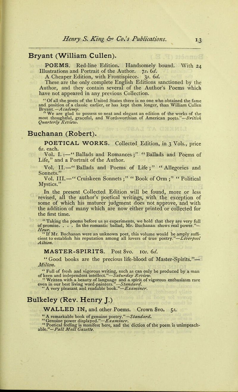 Bryant (William Cullen). POEMS. Red-line Edition. Handsomely bound. With 24 Illustrations and Portrait of the Author. ']s. 6d. A Cheaper Edition, with Frontispiece. 3^. 6d. These are the only complete English Editions sanctioned by the Author, and they contain several of the Author's Poems which have not appeared in any previous Collection,  Of all the poets of the United States there is no one who obtained the fame and position of a classic earlier, or has kept them longer, than William Cullen Bryant. —A cademy.  We are glad to possess so neat and elegant an edition of the works of the most thoughtful, graceful, and Wordsworthian of American poets.—British Quarterly Review. Buchanan (Robert). POETICAL WORKS. Collected Edition, in 3 Vols., price ds. each. Vol. I.:—Ballads and Romances; Ballads and Poems of Life, and a Portrait of the Author. Vol. II.—Ballads and Poems of Life; Allegories and Sonnets. Vol. III. —  Cruiskeen Sonnets ;  Book of Orm ;  Political Mystics. In the present Collected Edition will be found, more or less revised, all the author's poetical writings, with the exception of some of which his maturer judgment does not approve, and with the addition of many which are now either printed or collected for the first time.  Taking the poems before us as experiments, we hold that they are very full of promise. . . . In the romantic ballad, Mr. Buchanan shows real power.— Hour.  If Mr. Buchanan were an unknown poet, this volume would be amply suffi- cient to establish his reputation among all lovers of true poetry.—Liverpool A Ibion. MASTER-SPIRITS. Post 8vo. io.f. 6^. Good books are the precious life-blood of Master-Spirits.— Milton.  Full of fresh and vigorous writing, such as can only be produced by a man of keen and independent intellect.—Saturday Review.  Written with a beauty of language and a spirit of vigorous enthusiasm rare even in our best living word-painters.—Standard.  A very pleasant and readable book.—Examiner. Bulkeley (Rev. Henry J.) WALLED IN, and other Poems. Crown 8vo. 5^.  A remarkable book of genuine poetry.—Standard. ** Genuine power displayed.—Examifier.  Poetical feeling is manifest here, and the diction of the poem is unimpeach- able.—Pa// Mall Gazette.