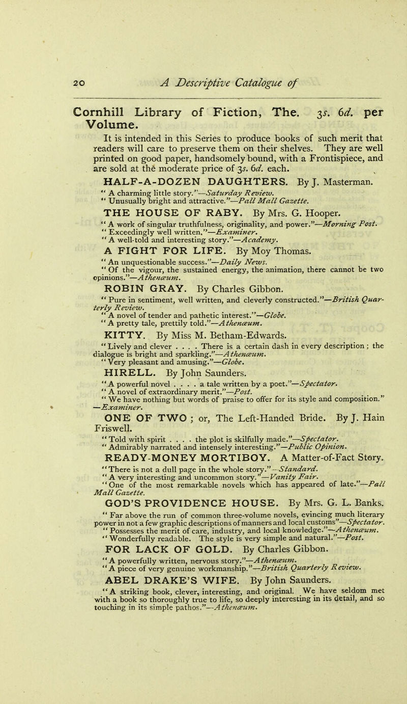 Cornhill Library of Fiction, The. 3^-. 6d. per Volume. It is intended in this Series to produce books of such merit that readers will care to preserve them on their shelves. They are well printed on good paper, handsomely bound, with a Frontispiece, and are sold at the moderate price of 3^-. 6d. each. HALF-A-DOZEN DAUGHTERS. ByJ. Masterman.  A charming little story.—Saturday Review.  Unusually bright and attractive.—Pa//Gazette. THE HOUSE OF RABY. By Mrs. G. Hooper. A work of singular truthfulness, originality, and power.—Morning Post.  Exceedingly well written,—Examiner. A well-told and interesting story.—Academy. A FIGHT FOR LIFE. By Moy Thomas.  An unquestionable success.—Daily News.  Of the vigour, the sustained energy, the animation, there cannot be two opinions.—A thenceum. ROBIN GRAY. By Charles Gibbon. '* Pure in sentiment, well written, and cleverly constructed.—British Quar- terly Review.  A novel of tender and pathetic interest.—Globe. A pretty tale, prettily told.—AthencBum, KITTY. By Miss M. Betham-Edwards.  Lively and clever .... There is a certain dash in every description ; the dialogue is bright and sparkling.—Athenceum. Very pleasant and amusing.—Globe. HIRELL. By John Saunders. .A powerful novel .... a tale written by a poet.—Sj>ectator. '* A novel of extraordinary merit.—Post.  We have nothing but words of praise to offer for its style and composition. —Examiner. ONE OF TWO ; or, The Left-Handed Bride. By J. Hain Friswell.  Told with spirit .... the plot is skilfully made.—6><?c/«/<J?;.  Admirably narrated and intensely interesting.—Public Opiftion. READY-MONEY MORTIBOY. A Matter-of-Fact Story. There is not a dull page in the whole ^Xory.- Standard. A very interesting and uncommon story.—Vanity Fair. One of the most remarkable novels which has appeared of \2X^.—Pall Mall Gazette. GOD'S PROVIDENCE HOUSE. By Mrs. G. L. Banks.  Far above the run of common three-volume novels, evincing much literary power in not a few graphic descriptions of manners and local customs—Spectator. Possesses the merit of care, industry, and local knowledge.— Wonderfully readable. The style is very simple and natural.—/'i?^/. FOR LACK OF GOLD. By Charles Gibbon. A powerfully written, nervous story.—Athencettm. A piece of very genuine workmanship.—British Quarterly Review. ABEL DRAKE'S WIFE. By John Saunders. A striking book, clever, interesting, and original. We have seldom met with a book so thoroughly true to life, so deeply interesting in its detail, and so touching in its simple pathos.—Athemeztm.