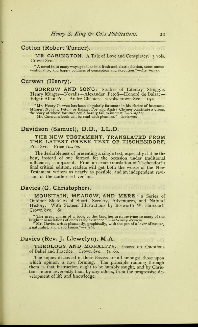 Cotton (Robert Turner). MR. CARINGTON. A Tale of Love and Conspiracy. 3 vols. Crown 8vo.  A novel in so many ways good, as in a fresh and elastic diction, stout uncon- ventionality, and happy boldness of conception and execution.—Examiner. Curwen (Henry). SORROW AND SONG: Studies of Literary Struggle. Henry Miirger—Novalis—Alexander Petofi—Honore de Balzac— Edgar Allan Poe—Andre Chenier. 2 vols, crown 8vo. 15^-.  Mr. Henry Curwen has been singularly fortunate in his choice of instances. Miirger, Novalis, Petofi, or Balzac, Poe and Andre Chenier constitute a group, the story of whose fortunes could hardly fail to interest.—Graphic.  Mr. Curwen's book will be read with pleasure.—Scotsman, Davidson (Samuel), D.D., LL.D. THE NEW TESTAMENT, TRANSLATED FROM THE LATEST GREEK TEXT OF TISCHENDORF. Post 8vo. Price \0s. 6d. The desirableness of presenting a single text, especially if it be the best, instead of one formed for the occasion under traditional influences, is apparent. From an exact translation of Tischendorf's final critical edition, readers will get both the words of the New Testament writers as nearly as possible, and an independent revi- sion of the authorised version. Davies (G. Christopher). MOUNTAIN, MEADOW, AND MERE : a Series of Outdoor Sketches of Sport, Scenery, Adventures, and Natural History. With Sixteen Illustrations by Bosworth W. Harcourt. Crown 8vo. 6s.  The great charm of a book of this kind lies in its reviving so many of the brighter associations of one's early existence.—Saturday Review.  Mr. Davies writes pleasantly, graphically, with the pen of a lover of nature, a naturalist, and a sportsman.—Field. Davies (Rev. J. Llewelyn), M.A. THEOLOGY AND MORALITY. Essays on Questions of Belief and Practice. Crown 8vo. 7^-. dd. The topics discussed in these Essays are all amongst those upon which opinion is now forming. The principle running through them is that instruction ought to be humbly sought, and by Chris- tians more reverently than by any others, from the progressive de- velopment of life and knowledge.