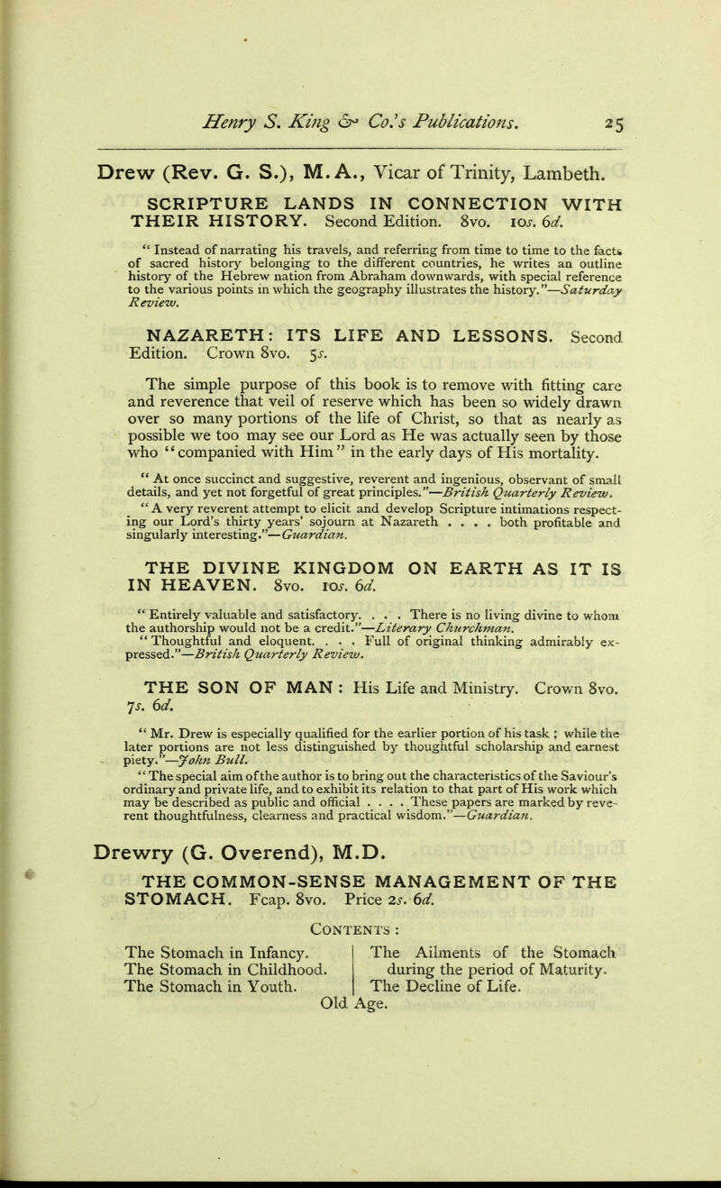 Drew (Rev. G. S.), M. A., Vicar of Trinity, Lambeth. SCRIPTURE LANDS IN CONNECTION WITH THEIR HISTORY. Second Edition. 8vo. \os. 6d.  Instead of narrating his travels, and referring from time to time to the facts of sacred history belonging to the different countries, he writes an outline history of the Hebrew nation from Abraham downwards, with special reference to the various points in which the geography illustrates the history.—Saturday Review. NAZARETH: ITS LIFE AND LESSONS. Second Edition. Crown 8vo. 5j-. The simple purpose of this book is to remove with fitting care and reverence that veil of reserve which has been so widely drawn over so many portions of the life of Christ, so that as nearly as possible we too may see our Lord as He was actually seen by those who companied with Him in the early days of His mortality.  At once succinct and suggestive, reverent and ingenious, observant of small details, and yet not forgetful of great principles.—British Quarterly Review. A very reverent attempt to elicit and develop Scripture intimations respect- ing our Lord's thirty years' sojourn at Nazareth .... both profitable and singularly interesting.— Guardian. THE DIVINE KINGDOM ON EARTH AS IT IS IN HEAVEN. 8vo. loj-. dd.  Entirely valuable and satisfactory. ... There is no living divine to whom the authorship would not be a credit.—Literary Churchman.  Thoughtful and eloquent. . . . Full of original thinking admirably ex- pressed.—British Quarterly Review. THE SON OF MAN : His Life and Ministry. Crown 8vo. 7j. dd.  Mr. Drew is especially qualified for the earlier portion of his task ; while the later portions are not less distinguished by thoughtful scholarship and earnest piety.—John Bull.  The special aim of the author is to bring out the characteristics of the Saviour's ordinary and private life, and to exhibit its relation to that part of His work which may be described as public and official .... These papers are marked by reve- rent thoughtfulness, clearness and practical wisdom.—Guardian. Drewry (G. Overend), M.D. THE COMMON-SENSE MANAGEMENT OF THE STOMACH. Fcap. 8vo. Price 2.r. 6</. Contents: The Stomach in Infancy. The Stomach in Childhood. The Stomach in Youth. The Ailments of the Stomach during the period of Maturity. The Decline of Life. Old Age.