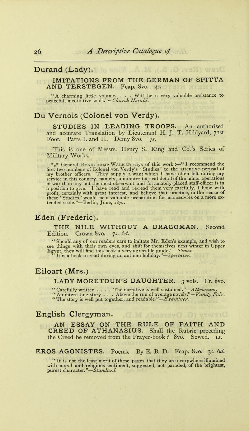 Durand (Lady). IMITATIONS FROM THE GERMAN OF SPITTA AND TERSTEGEN. Fcap. 8vo. 4J-. A charming little volume. . . . Will be a very valuable assistance to peaceful, meditative souls.— Church Herald. Du Vernois (Colonel von Verdy). STUDIES IN LEADING TROOPS. An authorised and accurate Translation by Lieutenant H. J. T. Hildyard, 71st Foot. Parts I. and II. Demy 8vo. 7^-. This is one of Messrs. Henry S. King and Co.'s Series of Military Works. *^ General Beauchamp Walker says of this work :— I recommend the first' two numbers of Colonel von Verdy's ' Studies ' to the attentive perusal of my brother officers. They supply a want which I have often felt during my service in this country, namely, a minuter tactical detail of the minor operations of war than any but the most observant and fortunately-placed staff-officer is in a position to give. I have read and re-read them very carefully, I hope with profit, certainly with great interest, and believe that practice, in the sense of these ' Studies,' would be a valuable preparation for manoeuvres on a more ex- tended scale.—Berlin, June, 1872. Eden (Frederic). THE NILE WITHOUT A DRAGOMAN. Second Edition. Crown 8vo. 7^. dd.  Should any of our readers care to imitate Mr. Eden's example, and wish to see things with their own eyes, and shift for themselves next winter in Upper Egypt, they will find this book a very agreeable guide.—Times.  It is a book to read during an autumn holiday.—Spectator. Eiloart (Mrs.) LADY MORETOUN'S DAUGHTER. 3 vols. Cr. 8vo.  Carefully written .... The narrative is well sustained.—Athenceum. ** An interesting story . . . Above the run of average novels.—Vanity Fair. The story is well put together, and readable.—^^aw/w^-r. English Clergyman. AN ESSAY ON THE RULE OF FAITH AND CREED OF ATHANASIUS. Shall the Rubric preceding the Creed be removed from the Prayer-book ? 8vo. Sewed, is. EROS AGONISTES. Poems. By E. B. D. Fcap. 8vo. 3^. 6d.  It is not the least merit of these pages that they are everywhere illumined with moral and religious sentiment, suggested, not paraded, of the brightest, purest character.—Standard.