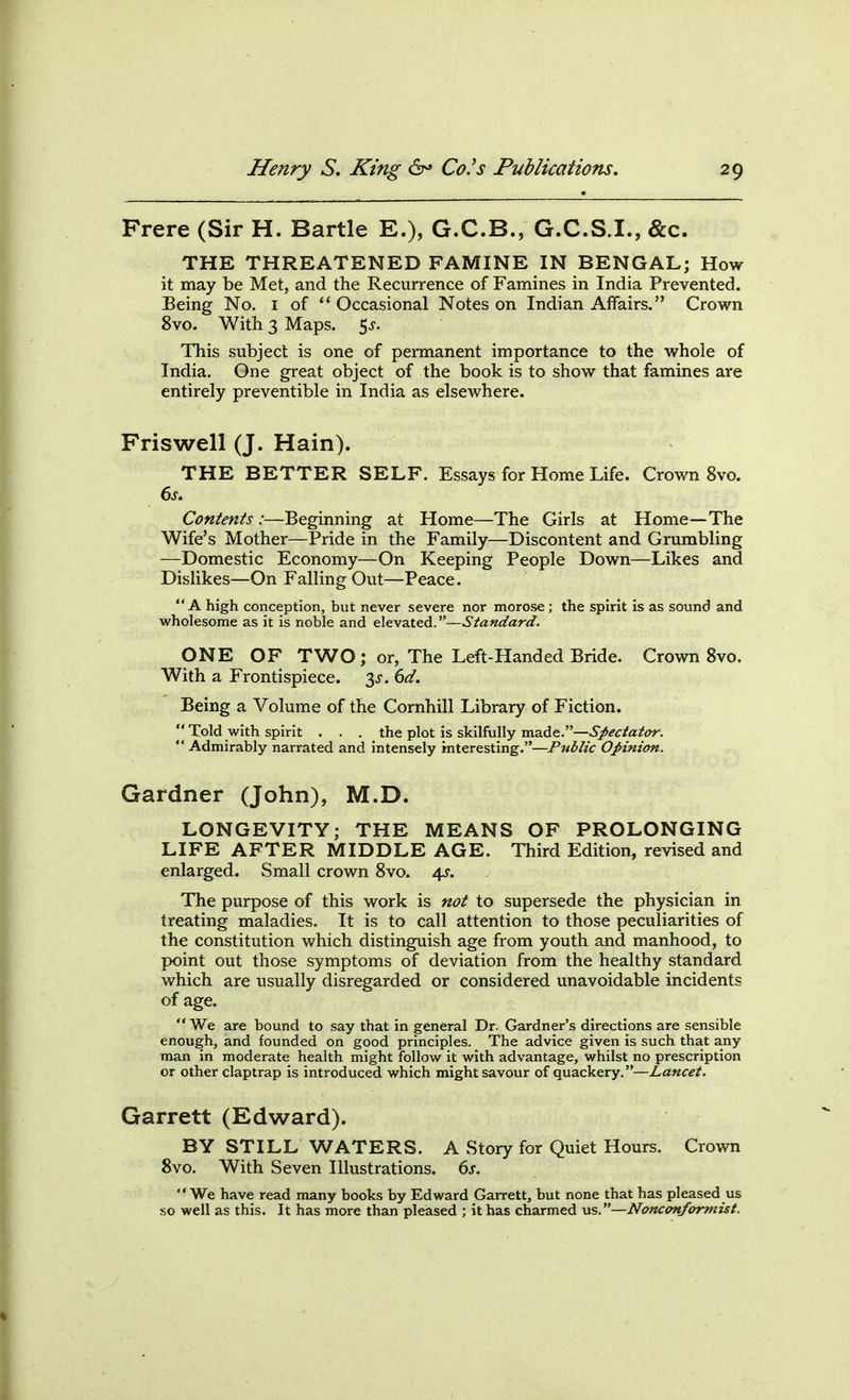 Frere (Sir H. Bartle E.), G.C.B., G.C.S.I., &c. THE THREATENED FAMINE IN BENGAL; How it may be Met, and the Recurrence of Famines in India Prevented. Being No. i of '* Occasional Notes on Indian Affairs. Crown 8vo. With 3 Maps. 5^. This subject is one of permanent importance to the whole of India. One great object of the book is to show that famines are entirely preventible in India as elsewhere. Friswell (J. Hain). THE BETTER SELF. Essays for Home Life. Crown 8vo. Contents :—Beginning at Home—The Girls at Home—The Wife's Mother—Pride in the Family—Discontent and Grumbling —Domestic Economy—On Keeping People Down—Likes and Dislikes—On Falling Out—Peace. A high conception, but never severe nor morose ; the spirit is as sound and wholesome as it is noble and ^l&v^XzA.^'—Standard. ONE OF TWO ; or, The Left-Handed Bride. Crown 8vo. With a Frontispiece, 6d. Being a Volume of the Cornhill Library of Fiction.  Told with spirit . . . the plot is skilfully made.—>Si*^f/a/i>r. Admirably narrated and intensely interesting.—Public Opinion. Gardner (John), M.D. LONGEVITY; THE MEANS OF PROLONGING LIFE AFTER MIDDLE AGE. Third Edition, revised and enlarged. Small crown 8vo. 4^-. The purpose of this work is not to supersede the physician in treating maladies. It is to call attention to those peculiarities of the constitution which distinguish age from youth and manhood, to point out those symptoms of deviation from the healthy standard which are usually disregarded or considered unavoidable incidents of age.  We are bound to say that in general Dr. Gardner's directions are sensible enough, and founded on good principles. The advice given is such that any man in moderate health might follow it with advantage, whilst no prescription or other claptrap is introduced which might savour of quackery.—Lancet. Garrett (Edward). BY STILL WATERS. A Story for Quiet Hours. Crown 8vo. With Seven Illustrations. 6j. We have read many books by Edward Garrett, but none that has pleased us so well as this. It has more than pleased ; it has charmed us.—Nonc<mformist.