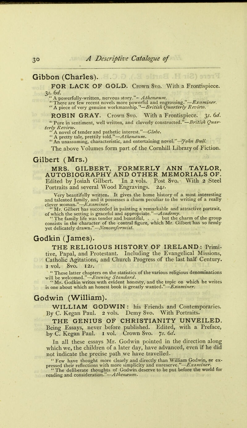 Gibbon (Charles). FOR LACK OF GOLD. Crown 8vo. With a Frontispiece.  A powerfully-written, nervous story.— Atheiiceum. There are few recent novels more powerful and engrossing.—Examiner. A piece of very genuine workmanship.''—British Quarterly Review. ROBIN GRAY. Crown 8vo. With a Frontispiece. 3^. 6d.  Pure in sentiment, well written, and cleverly constructed.—-Sr/V/fA Quar- terly Review.  A novel of tender and pathetic interest.—Globe.  A pretty tale, prettily told.—Athencc2ivi. An unassuming, characteristic, and entertaining novel.—yohn Bull. The above Volumes form part of the Cornhill Library of Fiction. Gilbert (Mrs.) MRS. GILBERT, FORMERLY ANN TAYLOR, AUTOBIOGRAPHY AND OTHER MEMORIALS OF. Edited by Josiah Gilbert. In 2 vols. Post 8vo. With 2 Steel Portraits and several Wood Engravings. 2^s. Very beautifully written. It gives the home history of a most interesting and talented family, and it possesses a charm peculiar to the writing of a really clever woman.—Kxami7ter.  Mr. Gilbert has succeeded in painting a remarkable and attractive portrait, of which the setting is graceful and appropriate.—Acadejiiy.  The family life was tender and beautiful, . . . but the charm of the group consists in the character of the central figure, which Mr. Gilbert has so firmly yet delicately drawn.—A'<3?2C<7;y^^7r?«z^^. Godkin (James). THE RELIGIOUS HISTORY OF IRELAND: Primi- tive, Papal, and Protestant. Including the Evangelical Missions, Catholic Agitations, and Church Progress of the last half Century. I vol. 8vo. \2S.  These latter chapters on the statistics of the various religious denominations will be welcomed.—Evening Standard.  Mr. Godkin writes with evident honesty, and the topic on which he writes is one about which an honest book is greatly wanted.—Examiner. Godwin (William). WILLIAM GODWIN : his Friends and Contemporaries. By C Kegan Paul. 2 vols. Demy 8vo. With Portraits. THE GENIUS OF CHRISTIANITY UNVEILED. Being Essays, never before published. Edited, with a Preface, by C. Kegan Paul, i vol. Crown 8vo. 'js. 6d. In all these essays Mr. Godwin pointed in the direction along which we, the children of a later day, have advanced, even if he did not indicate the precise path we have travelled.  Few have thought more clearly and directly than William Godwin, or ex- pressed their reflections with more simplicity and unreserve.—Examiner.  The deliberate thoughts of Godwin deserve to be put before the world for reading and consideration.—Athencsum.