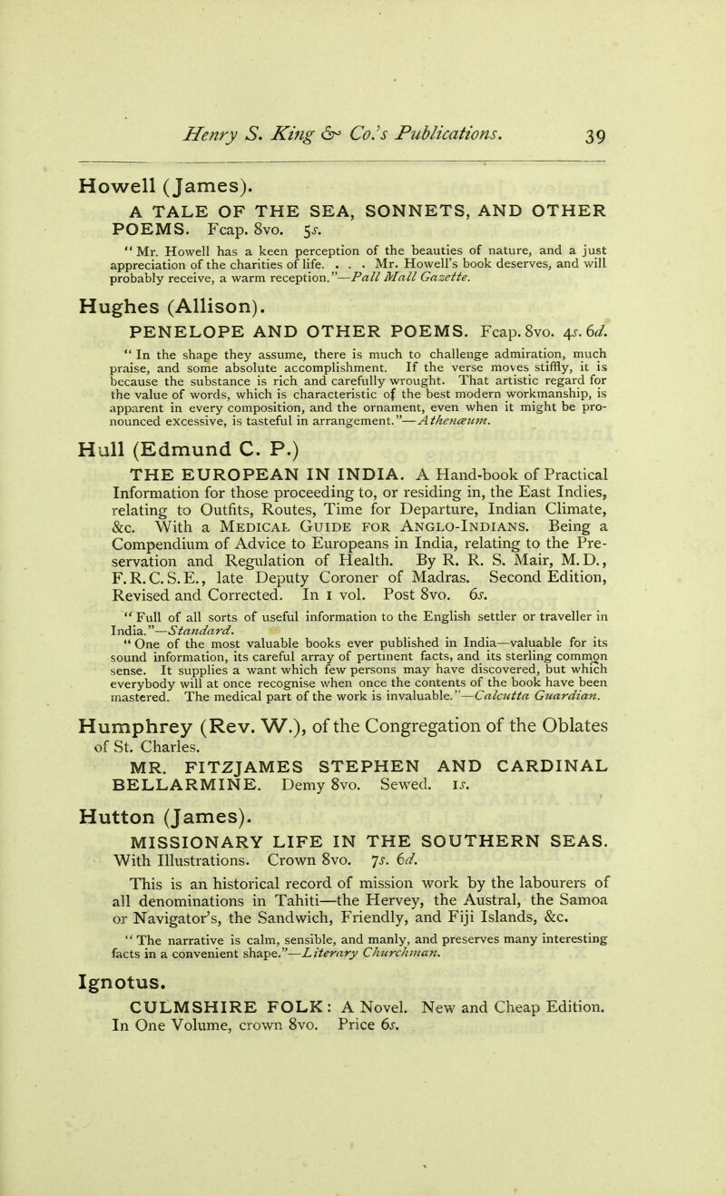 Howell (James). A TALE OF THE SEA, SONNETS, AND OTHER POEMS. Fcap. 8vo. 5^-. Mr. Howell has a keen perception of the beauties of nature, and a just appreciation of the charities of life. . . . Mr. Howell's book deserves, and will probably receive, a warm reception.—Pall Mall Gazette. Hughes (Allison). PENELOPE AND OTHER POEMS. Fcap. 8vo. ^s.^d. In the shape they assume, there is much to challenge admiration, much praise, and some absolute accomplishment. If the verse moves stiffly, it is because the substance is rich and carefully wrought. That artistic regard for the value of words, which is characteristic of the best modern workmanship, is apparent in every composition, and the ornament, even when it might be pro- nounced excessive, is tasteful in arrangement.—Athencetim. Hull (Edmund C. P.) THE EUROPEAN IN INDIA. A Hand-book of Practical Information for those proceeding to, or residing in, the East Indies, relating to Outfits, Routes, Time for Departure, Indian Climate, &c. With a Medical Guide for Anglo-Indians. Being a Compendium of Advice to Europeans in India, relating to the Pre- servation and Regulation of Health. By R. R. S. Mair, M. D,, F. R. C. S. E., late Deputy Coroner of Madras. Second Edition, Revised and Corrected. In i vol. Post 8vo. 6s. Full of all sorts of useful information to the English settler or traveller in India.—Standard. One of the most valuable books ever published in India—valuable for its sound information, its careful array of pertinent facts, and its sterling common sense. It supplies a want which few persons may have discovered, but which everybody will at once recognise when once the contents of the book have been mastered. The medical part of the work is invaluable.—Calcutta Guardian. Humphrey (Rev. W.), of the Congregation of the Oblates of St. Charles. MR. FITZJAMES STEPHEN AND CARDINAL BELLARMINE. Demy 8vo. Sewed. i.r. Hutton (James). MISSIONARY LIFE IN THE SOUTHERN SEAS. With Illustrations. Crown 8vo. ^js. 6d. This is an historical record of mission work by the labourers of all denominations in Tahiti—the Hervey, the Austral, the Samoa or Navigator's, the Sandwich, Friendly, and Fiji Islands, &c. The narrative is calm, sensible, and manly, and preserves many interesting facts in a convenient shape.—Literary Churchman. Ignotus. CULM SHIRE FOLK : A Novel. New and Cheap Edition. In One Volume, crown 8vo. Price 6^.