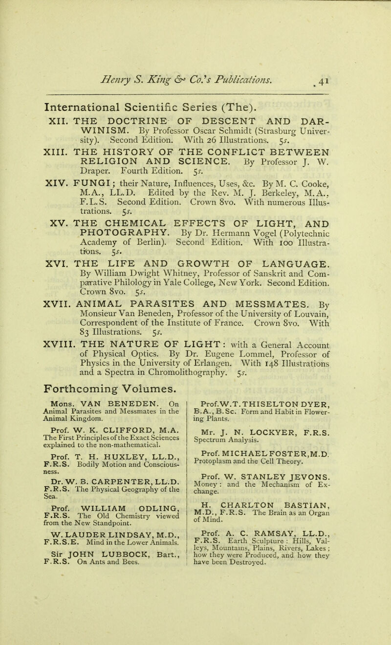 International Scientific Series (The). XII. THE DOCTRINE OF DESCENT AND DAR- WINISM. By Professor Oscar Schmidt (Strasburg Univer- sity). Second Edition. Witli 26 Illustrations. K,s. XIII. THE HISTORY OF THE CONFLICT BETWEEN RELIGION AND SCIENCE. By Professor J. W. Draper. Fourth Edition. 5^-. XIV. FUNGI; their Nature, Influences, Uses, &c. By M. C. Cooke, M.A., LL.D. Edited by the Rev. M. J. Berkeley, M.A., F.L.S. Second Edition. Crown 8vo. With numerous Illus- trations. 5^'. XV. THE CHEMICAL EFFECTS OF LIGHT, AND PHOTOGRAPHY. By Dr. Hermann Vogel (Polytechnic Academy of Berlin). Second Edition. With 100 Illustra- tions. \s. XVI. THE LIFE AND GROWTH OF LANGUAGE. By WilHam Dwight Whitney, Professor of Sanskrit and Com- parative Philology in Yale College, New York. Second Edition. Crown 8vo. 5J-. XVII. ANIMAL PARASITES AND MESSMATES. By Monsieur Van Beneden, Professor of the University of Louvain, Correspondent of the Institute of France. Crown Svo. With 83 Illustrations, ^s. XVIII. THE NATURE OF LIGHT: with a General Account of Physical Optics. By Dr. Eugene Lommel, Professor of Physics in the University of Erlangen. With 148 Illustrations and a Spectra in Chromolithography. 5^. Forthcoming Volumes. Mons. VAN BENEDEN. On Animal Parasites and Messmates in the Animal Kingdom. Prof. W. K. CLIFFORD, M.A. The First Principles of the Exact Sciences explained to the non-mathematical. Prof. T. H. HUXLEY, LL.D., F.R.S. Bodily Motion and Conscious- Dr. W. B. CARPENTER, LL.D. F. R. S. The Physical Geography of the Sea, Prof. WILLIAM ODLING, F.R.S. The Old Chemistry viewed from the New Standpoint. W. LAUDER LINDSAY, M.D., F.R.S.E. Mind in the Lower Animals. Sir JOHN LUBBOCK, F.R.S. On Ants and Bees. Bart. Prof.W.T.THISELTON DYER, B. A., B. Sc. Form and Habit in Flower- ing Plants. Mr. J. N. LOCKYER, F.R.S. Spectrum Analysis. Prof. MICHAELFOSTER,M.D. Protoplasm and the Ceil Theory. Prof. W. STANLEY JEVONS. Money : and the Mechanism of Ex- change. H. CHARLTON BASTIAN, M.D., F.R.S. The Brain as an Organ of Mind. Prof. A. C. RAMSAY, LL.D., F.R.S. Earth Sculpture : Hills, Val- leys, Mountains, Plains, Rivers, Lakes ; how they were Produced, and how they have been Destroyed.