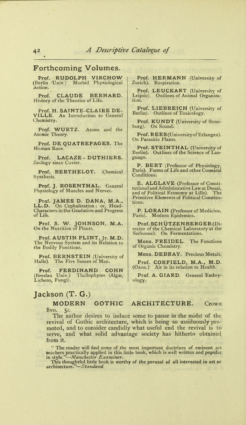 Forthcoming Volumes. Prof. RUDOLPH VIRCHOW (Berlin Univ.) Morbid Physiological Action. Prof. CLAUDE BERNARD. History of the Theories of Life. Prof. H. SAINTE-CLAIRE DE- VI LLE. An Introduction to General Chemistry. Prof. WURTZ. Atoms and the Atomic Theory. Prof. DE QUATREFAGES. The Human Race. Prof. LACAZE - DUTHIERS. Zoology since Cuvier. Prof. BERTHELOT. Chemical Synthesis, Prof. J. ROSENTHAL. General Physiology of Muscles and Nerves. Prof. JAMES D. DANA, M.A., LL.D. On Cephalization; or, Head- Characters in the Gradation and Progress of Life. Prof. S. W. JOHNSON, M.A. On the Nutrition of Plants. Prof. AUSTIN FLINT, Jr. M.D. The Nervous System and its Relation to the Bodily Functions. Prof. BERNSTEIN (University of Halle). The Five Senses of Man. Prof. FERDINAND COHN (Breslau Univ.) Thallophytes (Algae, Lichens, Fungi). Prof. HERMANN (University of Zurich). Respiration. Prof. LEUCKART (University of Leipsic). Outlines of Animal Organiza- tion. Prof. LIEBREICH (University of Berlin). Outlines of Toxicology. Prof. KUNDT (University of Stras- burg). On Sound. Prof. REE S (Universityof Erlangen). On Parasitic Plants. Prof. STEINTHAL (University of Berlin). Outlines of the Science of Lan- guage. P. BERT (Professor of Physiology, Paris). Forms of Life and other Cosmical Conditions. E. ALGLAVE (Professor of Consti- tutional and Administrative Law at Douai, and of Political Economy at Lille). The Primitive Elements of Political Constitu- tions. P. LORAIN (Professor of Medicine, Paris). Modern Epidemics. Prof.SCHUTZENBERGER(Di- rector of the Chemical Laboratory at the Sorbonne). On Fermentations. Mons. FREIDEL. The Functions of Organic Chemistry. Mons. DEBRAY. Precious Metals. Prof. CORFIELD, M.A., M.D. (Oxon.) Air in its relation to Health. Prof. A. GIARD. General Embry- ology. Jackson (T. G.) MODERN GOTHIC ARCHITECTURE. Crown 8vo. ^s. The author desires to induce some to pause in the midst of the revival of Gothic architecture, which is being so assiduously pro- moted, and to consider candidly what useful end the revival is to serve, and what solid advantage society has hitherto obtained from it.  The reader will find some of the most important doctrines of eminent art teachers practically applied in this little book, which is well written and popular in style.—Manchester Examhier. This thoughtful little book is worthy of the perusal of all interested in art or architecture.—Standard.