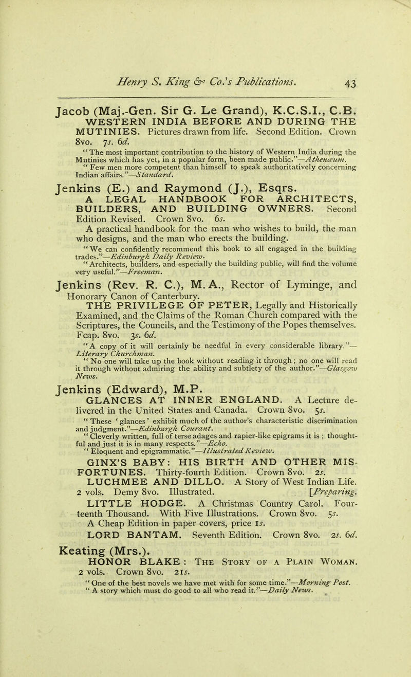 Jacob (Maj.-Gen. Sir G. Le Grand), K.C.S.I., C.B. WESTERN INDIA BEFORE AND DURING THE MUTINIES. Pictures drawn from life. Second Edition. Crown 8vo. 7^. (>d. The most important contribution to the history of Western India during the Mutinies which has yet, in a popular form, been made public.—Athenceiim. Few men more competent than himself to speak authoritatively concerning Indian affairs.—Standard, Jenkins (E.) and Raymond (J.)j Esqrs. A LEGAL HANDBOOK FOR ARCHITECTS, BUILDERS, AND BUILDING OWNERS. Second Edition Revised. Crown 8vo. 6s. A practical handbook for the man who wishes to build, the man who designs, and the man who erects the building. We can confidently recommend this book to all engaged in the building trades.—Edinburgh, Daily Review. Architects, builders, and especially the building public, will find the volume very useful.—Freeman. Jenkins (Rev. R. C), M. A., Rector of Lyminge, and Honorary Canon of Canterbury. THE PRIVILEGE OF PETER, Legally and Historically Examined, and the Claims of the Roman Church compared with the Scriptures, the Councils, and the Testimony of the Popes themselves. Fcap. 8vo. 3i-. (id, A copy of it will certainly be needful in every considerable library.— Literary Chtcrchman. No one will take up the book without reading it through ; no one will read it through without admiring the ability and subtlety of the author.—Glasgow News. Jenkins (Edward), M.P. GLANCES AT INNER ENGLAND. A Lecture de- livered in the United States and Canada. Crown 8vo. 5^. These ' glances' exhibit much of the author's characteristic discrimination and judgment.—Edinbtirgh Courant. Cleverly written, full of terse adages and rapier-like epigrams it is ; thought- ful and just it is in many respects.—Echo. Eloquent and epigrammatic.—Illustrated Review. GINX'S BABY: HIS BIRTH AND OTHER MIS- FORTUNES. Thirty-fourth Edition. Crown 8vo. 2s. LUCHMEE AND DILLO. A Story of West Indian Life. 2 vols. Demy 8vo. Illustrated. [^Preparing. LITTLE HODGE. A Christmas Country Carol, Four- teenth Thousand. With Five Illustrations. Crown 8vo. 5^. A Cheap Edition in paper covers, price is. LORD BANTAM. Seventh Edition. Crown 8vo. 2s. 6d. Keating (Mrs.). HONOR BLAKE : The Story of a Plain Woman. 2 vols. Crown 8vo. 2is. One of the best novels we have met with for some time.—Morning Post. A story which must do good to all who read it.—Daily Neivs,