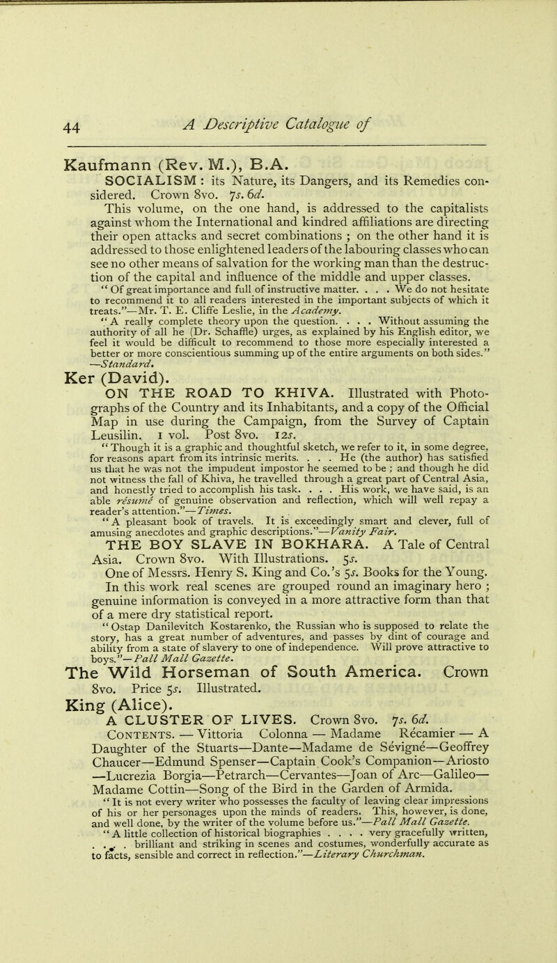 Kaufmann (Rev. M.), B.A. SOCIALISM: its Nature, its Dangers, and its Remedies con- sidered. Crown 8vo. *]s. 6d. This volume, on the one hand, is addressed to the capitalists against whom the International and kindred affiliations are directing their open attacks and secret combinations ; on the other hand it is addressed to those enlightened leaders of the labouring classes who can see no other means of salvation for the working man than the destruc- tion of the capital and influence of the middle and upper classes.  Of great importance and full of instructive matter. . . . We do not hesitate to recommend it to all readers interested in the important subjects of which it treats.—Mr. T. E. Cliffe Leslie, in the Academy.  A really complete theory upon the question. . . . Without assuming the authority of all he (Dr. Schafifle) urges, as explained by his English editor, we feel it would be difficult to recommend to those more especially interested a better or more conscientious summing up of the entire arguments on both sides. —Standard. Ker (David). ON THE ROAD TO KHIVA. Illustrated with Photo- graphs of the Country and its Inhabitants, and a copy of the Official Map in use during the Campaign, from the Survey of Captain Leusilin. i vol. Post 8vo. \2.s.  Though it is a graphic and thoughtful sketch, we refer to it, in some degree, for reasons apart from its intrinsic merits. . . . He (the author) has satisfied us that he was not the impudent impostor he seemed to be ; and though he did not witness the fall of Khiva, he travelled through a great part of Central Asia, and honestly tried to accomplish his task. . . . His work, we have said, is an able resinne of genuine observation and reflection, which will well repay a reader's attention.—Tiines. A pleasant book of travels. It is exceedingly smart and clever, full of amusing anecdotes and graphic descriptions.—Vanity Fair. THE BOY SLAVE IN BOKHARA. A Tale of Central Asia. Crown 8vo. With Illustrations, ^s. One of Messrs. Henry S. King and Co.'s %s. Books for the Young. In this work real scenes are grouped round an imaginary hero ; genuine information is conveyed in a more attractive form than that of a mere dry statistical report. Ostap Danilevitch Kostarenko, the Russian who is supposed to relate the story, has a great number of adventures, and passes by dint of courage and ability from a state of slavery to one of independence. Will prove attractive to hoys,.—Pall Mall Gazette. The Wild Horseman of South America. Crown 8vo. Price 5^. Illustrated, King (Alice). A CLUSTER OF LIVES. Crown 8vo. 7^.6^/. Contents. — Vittoria Colonna — Madame Recamier — A Daughter of the Stuarts—Dante—Madame de Sevigne—Geoffrey Chaucer—Edmund Spenser—Captain Cook's Companion—Ariosto —Lucrezia Borgia—Petrarch—Cervantes—^Joan of Arc—Galileo— Madame Cottin—Song of the Bird in the Garden of Armida.  It is not every writer who possesses the faculty of leaving clear impressions of his or her personages upon the minds of readers. This, however, is done, and well done, by the writer of the volume before us.—Pall Mall Gazette.  A little collection of historical biographies .... very gracefully written, . . ^. . brilliant and striking in scenes and costumes, wonderfully accurate as to facts, sensible and correct in reflection.—Literary ChTirchman.