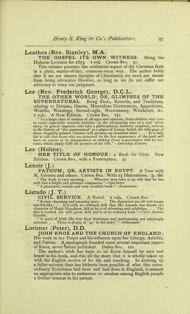 Leathes (Rev. Stanley), M.A. THE GOSPEL ITS OWN WITNESS. Being the Hulsean Lectures for 1873, i vol. Crown 8vo, 5^. This volume presents the evidential aspect of the Christian faith in a plain, matter-of-fact, common-sense way. The author holds that if we are sincere disciples of Christianity we need not shrink from being advocates likewise, so long as we do not suffer our advocacy to warp our judgment. Lee (Rev. Frederick George), D.C.L. THE OTHER WORLD; OR, GLIMPSES OF THE SUPERNATURAL. Being Facts, Records, and Traditions, relating to Dreams, Omens, Miraculous Occurrences, Apparitions, Wraiths, Warnings, Second-sight, Necromancy, Witchcraft, &c. 2 vols. A New Edition. Crown 8vo. i^s.  To a large class of readers of all ages and opinions, from children who love to revel—especially towards bedtime—in the enchanting awe of a real ' ghost story,' to graver inquirers who take a philosophical, however sceptical, interest in the history of 'the supernatural' as a phase of human belief, the title-page of these elegantly printed volumes will promise an abundant feast It is onlj' fair to add that those who are attracted by the first appearance of the book will have no reason to be disappointed on making closer acquaintance with its con- tents, which amply fulfil the promise of the title.—Saturday Review. Lee (Holme). HER TITLE OF HONOUR: a Book for Girls. New Edition. Crown 8vo., with a Frontispiece. 5^-. Lenoir (J.) FAYOUM ; OR, ARTISTS IN EGYPT. A Tour with M. Gerome and others. Crown 8vo. With 13 Illustrations. 3^. 6d.  The book is very amusing. . . Whoever may take it up will find he has with him a bright and pleasant companion.—Spectator.  A pleasantly written and very readable book.—Examiner. Listado (J. T.) CIVIL SERVICE. A Novel. 2 vols. Crown 8vo.  A very charming and amusing story. . . The characters are all well drawn and life-like. . . It is with no ordinary skill that Mr. Listado has drawn the character of Hugh Haughton, full as he is of scheming and subtleties. . . The plot is worked out with great skill and is of no ordinary kind.—Civil Service Gazette. A story of Irish life, free from burlesque and partisanship, yet amusingly national. . . There is plenty of ' go ' in the story.—Athenceum. Lorimer (Peter), D.D. JOHN KNOX AND THE CHURCH OF ENGLAND : His work in her Pulpit and his influence upon her Liturgy, Articles, and Parties. A monograph founded upon several important papers of Knox, never Before published. Demy 8vo. 12s. The author's wish has been to let Knox himself be seen and heard in his book, and this all the more that it is wholly taken up with the English section of his life and teaching. In drawing up a fuller account than has hitherto been possible of what this extra- ordinary Scotchman had been and had done in England, it seemed an appropriate aim to endeavour to awaken among English people a livelier interest in his person.