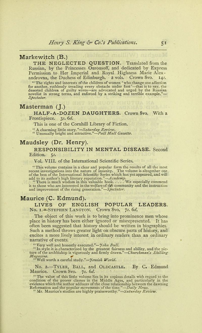 Markewitch (B.) THE NEGLECTED QUESTION. Translated from the Russian, by the Princesses OurousofF, and dedicated by Express Permission to Her Imperial and Royal Highness Marie Alex- androvna, the Duchess of Edinburgh. 2 vols. Crown 8vo. 14^-.  The rights and interests of the children of women 'who change one affection for another, ruthlessly treading every obstacle under foot'—that is to say, the deserted children of guilty wives—are advocated and urged by the Russian novelist in strong terms, and enforced by a striking and terrible example.— Spectator. Masterman (J.) HALF-A-DOZEN DAUGHTERS. Crown 8vo. With a Frontispiece. 2)^. 6d. This is one of the Cornhill Library of Fiction.  A charming little story.—Saturday Review.  Unusually bright and attractive.—Pall Mall Gazette. Maudsley (Dr. Henry). RESPONSIBILITY IN MENTAL DISEASE. Second Edition, ^s. Vol. VIII. of the International Scientific Series. This volume contains in a clear and popular form the results of all the most recent investigations into the nature of insanity. The volume is altogether one of the best of the International Scientific Series which has yet appeared, and will add to its author's high literary reputation.—Academy. There is much wisdom in this valuable book We especially commend it to those who are interested in the welfare of tife community and the instruction and improvement of the rising generation.—Spectator. Maurice (C. Edmund). LIVES OF ENGLISH POPULAR LEADERS. No. i.-*-Stephen Langton. Crown 8vo. Js. 6d. The object of this work is to bring into prominence men whose place in history has been either ignored or misrepresented. It has often been suggested that history should be written in biographies. Such a method throws greater light on obscure parts of history, and excites a more lively interest in ordinaiy readers than an ordinary narrative of events'. Very well and honestly executed.—John Bull.  In style it is characterised by the greatest fairness and ability, and the pic- ture of the archbishop is vigorously and firmly drawn.—Chttrchman's Shilling Magazine. <r  Well worth a careful study.—Jewish World. No. 2.—Tyler, Ball, and Oldcastle. By C. Edmund Maurice. Crown 8vo. 7^. 6^/.  The value of this little volume lies in its copious details with regard to the condition of the poorer classes in the Middle Ages, and particularly in the evidence which the author adduces of the close relationship between the dawning Reformation and the popular movements of the time.—Daily News.  Mr. Maurice's studies are highly praiseworthy.—Saturday Review.