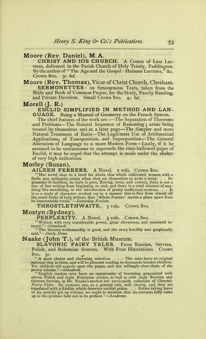 Moore (Rev. Daniel), M.A. CHRIST AND HIS CHURCH. A Course of Lent Lec- tures, delivered in the Parish Church of Holy Trinity, Paddington. By the author of  The Age and the Gospel: Hulsean Lectures, &c. Crown 8vo. t^s. 6d. Moore (Rev. Thomas), Vicar of Christ Church, Chesham. SERMONETTES : on Synonymous Texts, taken from the Bible and Book of Common Prayer, for the Study, Family Reading, and Private Devotion. Small Crown 8vo. 4^-. 6d. Morell (J. R.) EUCLID SIMPLIFIED IN METHOD AND LAN- GUAGE. Being a Manual of Geometry on the French System. The chief features of the work are :—The Separation of Theorems and Problems—The Natural Sequence of Reasoning ; areas being treated by themselves and at a later page—The Simpler and more Natural Treatment of Ratio—The Legitimate Use of Arithmetical Applications, of Transposition, and Superposition—The General Alteration of Language to a more Modern Form—Lastly, if it be assumed to be venturesome to supersede the time-hallowed pages of Euclid, it may be urged that the attempt is made under the shelter of very high authorities. Morley (Susan). AILEEN FERRERS. A Novel. 2 vols. Crown 8vo.  Her novel rises to a level far above that which cultivated women with a facile pen ordinarily attain when they set themselves to write a story. . . Its grammar is faultless, its style is pure, flowing, terse, and correct, there is not a line of fine writing from beginning to end, and there is a total absence of any- thing like moralising, or the introduction of pretty ineffectual sermons. . . It is as a study of character, worked out in a manner that is free from almost all the usual faults of lady writers, that 'Aileen Ferrers' merits a place apart from its innumerable rivals.—Saturday Review. THROSTLETHWAITE. 3 vols. Crown 8vo. Mostyn (Sydney). PERPLEXITY. A Novel. 3 vols. Crown 8vo. Written with very considerable power, great cleverness, and sustained in- terest.—Standard. The literary workmanship is good, and the story forcibly and graphically told.—Daily News. Naake (John T.), of the British Museum. SLAVONIC FAIRY TALES. From Russian, Servian, Polish, and Bohemian Sources. With Four Illustrations. Crown 8vo. 5^. ^ _  A most choice and charming selection. . . . The tales have an original national ring in them, and will be pleasant reading to thousands besides children. Yet children will eagerly open the pages, and not willingly close them, of the pretty volume.—Statidard. English readers now have an opportunity of becoming acquainted with eleven Polish and eight Bohemian stories, as well as with eight Russian and thirteen Servian, in Mr. Naake's modest but serviceable collection of Slavonic Fairy Tales. Its contents are, as a general rule, well chosen, and they are translated with a fidelity which deserves cordial praise. . . Before taking leave of his prettily got up volume, we ought to mention that its contents fully come up to the promise held out in its preface.—Academy,