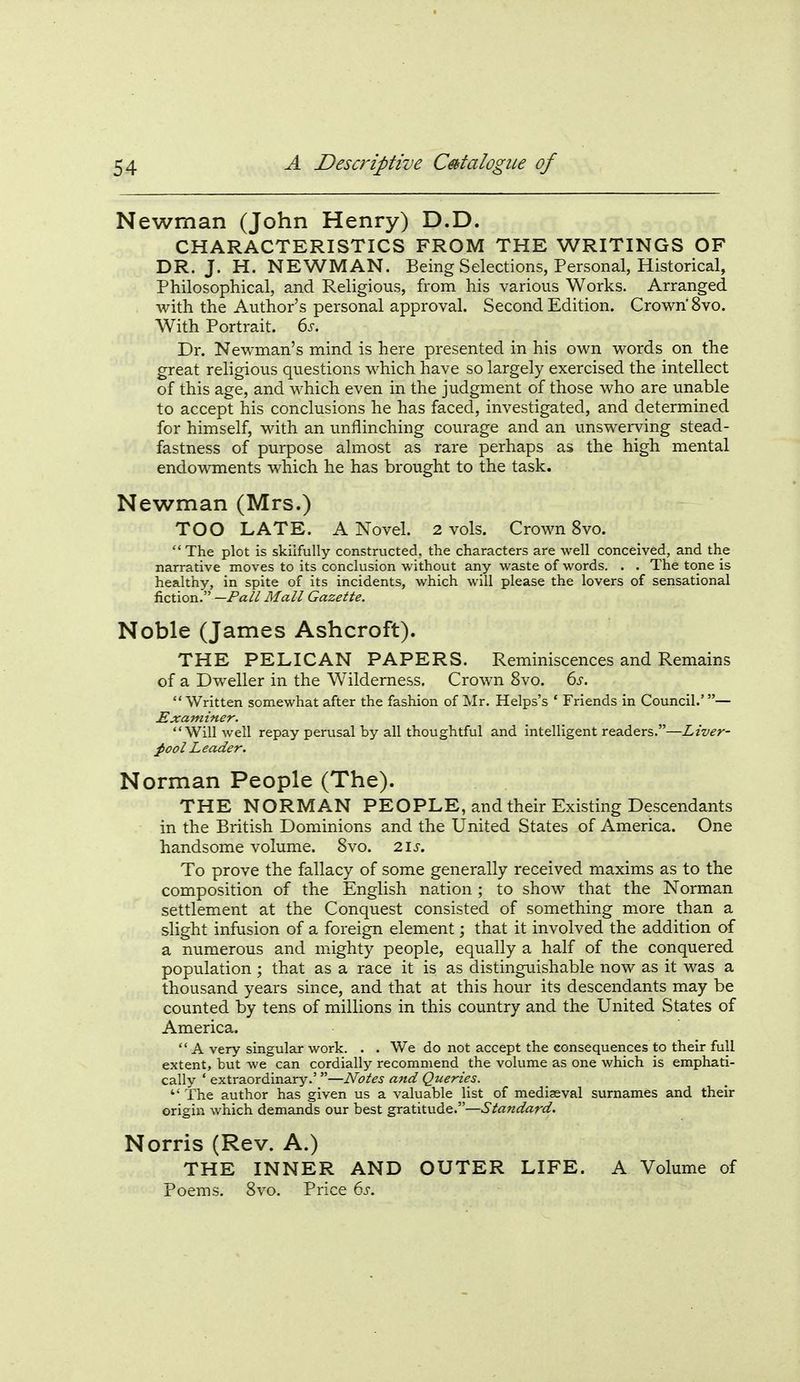 Newman (John Henry) D.D. CHARACTERISTICS FROM THE WRITINGS OF DR. J. H. NEWMAN. Being Selections, Personal, Historical, Philosophical, and Religious, from his various Works. Arranged with the Author's personal approval. Second Edition. Crown'8vo. With Portrait. 6s. Dr. Newman's mind is here presented in his own words on the great religious questions which have so largely exercised the intellect of this age, and which even in the judgment of those who are unable to accept his conclusions he has faced, investigated, and determined for himself, with an unflinching courage and an unswerving stead- fastness of purpose almost as rare perhaps as the high mental endowments which he has brought to the task. Newman (Mrs.) TOO LATE. A Novel. 2 vols. Crown 8vo. The plot is skilfully constructed, the characters are well conceived, and the narrative moves to its conclusion without any waste of words. . . The tone is healthy, in spite of its incidents, which will please the lovers of sensational ivzxxox^—Pall Mall Gazette. Noble (James Ashcroft). THE PELICAN PAPERS. Reminiscences and Remains of a Dweller in the Wilderness. Crown 8vo. 6j-. Written somewhat after the fashion of Mr. Helps's ' Friends in Council.'— Examiner. Will well repay perusal by all thoughtful and intelligent readers.—Liver- fool Leader. Norman People (The). THE NORMAN PEOPLE, and their Existing Descendants in the British Dominions and the United States of America. One handsome volume. 8vo. 2\s. To prove the fallacy of some generally received maxims as to the composition of the English nation; to show that the Norman settlement at the Conquest consisted of something more than a slight infusion of a foreign element; that it involved the addition of a numerous and mighty people, equally a half of the conquered population; that as a race it is as distinguishable now as it was a thousand years since, and that at this hour its descendants may be counted by tens of millions in this country and the United States of America.  A very singular work. . . We do not accept the consequences to their full extent, but we can cordially recommend the volume as one which is emphati- cally ' extraordinary.'—Notes and Queries. The author has given us a valuable list of mediaeval surnames and their origin which demands our best gratitude.—Standard. Norris (Rev. A.) THE INNER AND OUTER LIFE. A Volume of Poems. 8vo. Price ds.