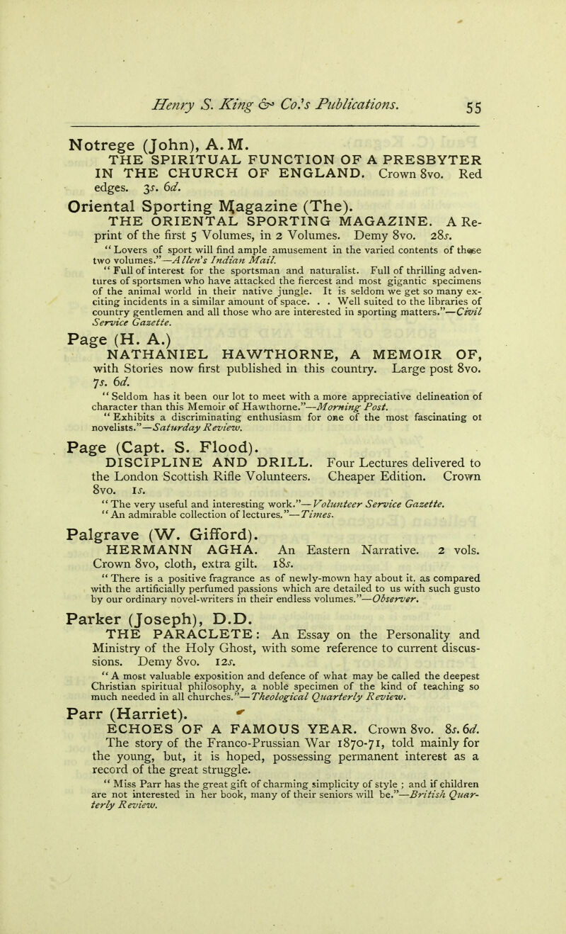 Notrege (John), A.M. THE SPIRITUAL FUNCTION OF A PRESBYTER IN THE CHURCH OF ENGLAND. Crown 8vo. Red edges. 3J. ^d. Oriental Sporting Magazine (The). THE ORIENTAL SPORTING MAGAZINE. A Re- print of the first 5 Volumes, in 2 Volumes. Demy 8vo. 28j.  Lovers of sport will find ample amusement in the varied contents of thaee two volumes.—A lien's Indian Mail.  Full of interest for the sportsman and naturalist. Full of thrilling adven- tures of sportsmen who have attacked the fiercest and most gigantic specimens of the animal world in their native jungle. It is seldom we get so many ex- citing incidents in a similar amount of space. . . Well suited to the libraries of country gentlemen and all those who are interested in sporting matters.—Cvvil Service Gazette. Page (H. A.) NATHANIEL HAWTHORNE, A MEMOIR OF, with Stories now first published in this country. Large post Svo. 7j. (id.  Seldom has it been our lot to meet with a more appreciative delineation of character than this Memoir of Hawthorne.—Morning Post.  Exhibits a discriminating enthusiasm for one of the most fascinating ot novelists.—Saturday Review. Page (Capt. S. Flood). DISCIPLINE AND DRILL. Four Lectures delivered to the London Scottish Rifle Volunteers. Cheaper Edition. Crown Svo. IS. The very useful and interesting work.—Volunteer Service Gazette. An admirable collection of lectures.—Times. Palgrave (W. Gifford). HERMANN AGHA. An Eastern Narrative. 2 vols. Crown Svo, cloth, extra gilt. iSj.  There is a positive fragrance as of newly-mown hay about it. as compared with the artificially perfumed passions which are detailed to us with such gusto by our ordinary novel-writers in their endless volumes.—Observer. Parker (Joseph), D.D. THE PARACLETE: An Essay on the Personality and Ministry of the Holy Ghost, with some reference to current discus- sions. Demy Svo. \2s.  A most valuable exposition and defence of what may be called the deepest Christian spiritual philosophy, a noble specimen of the kind of teaching so much needed in all churches.—Theological Quarterly Review, Parr (Harriet). ECHOES OF A FAMOUS YEAR. Crown Svo. %s.(>d. The story of the Franco-Prussian War 1870-71, told mainly for the young, but, it is hoped, possessing permanent interest as a record of the great struggle.  Miss Parr has the great gift of charming simplicity of style ; and if children are not interested in her book, many of their seniors will be.—British Qiiar- terly Review.