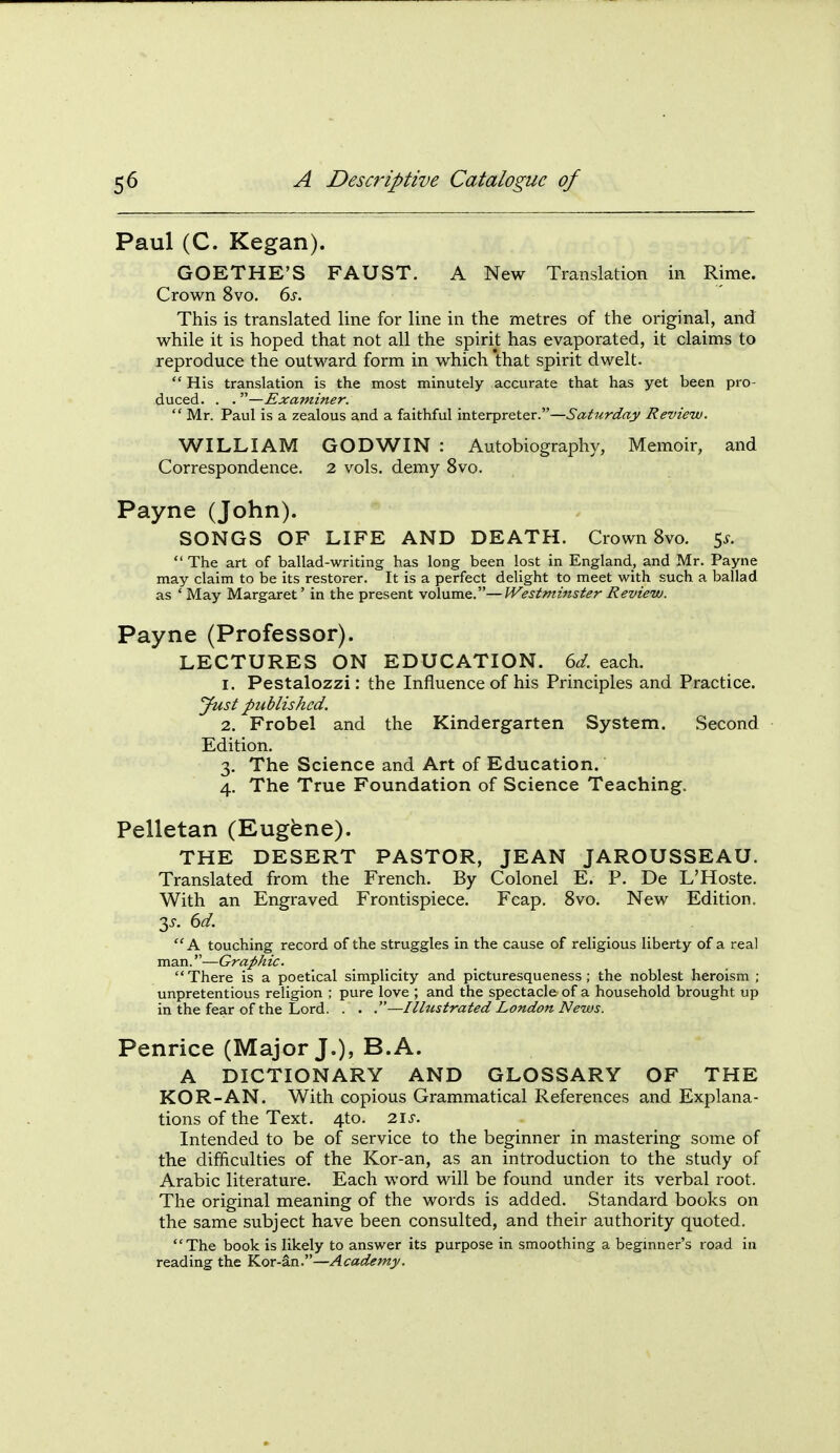 Paul (C. Kegan). GOETHE'S FAUST. A New Translation in Rime. Crown 8vo. 6s. This is translated line for line in the metres of the original, and while it is hoped that not all the spirit has evaporated, it claims to reproduce the outward form in which that spirit dwelt. His translation is the most minutely accurate that has yet been pro- duced. . .—Examiner.  Mr. Paul is a zealous and a faithful interpreter.—Saturday Review. WILLIAM GODWIN: Autobiography, Memoir, and Correspondence. 2 vols, demy 8vo. Payne (John). SONGS OF LIFE AND DEATH. Crown 8vo. 5^.  The art of ballad-writing has long been lost in England, and Mr. Payne may claim to be its restorer. It is a perfect delight to meet with such a ballad as ' May Margaret' in the present volume.—Westminster Review. Payne (Professor). LECTURES ON EDUCATION, dd. each. 1. Pestalozzi: the Influence of his Principles and Practice. yust published. 2. Frobel and the Kindergarten System. Second Edition. 3. The Science and Art of Education. 4. The True Foundation of Science Teaching. Pelletan (Eugfene). THE DESERT PASTOR, JEAN JAROUSSEAU. Translated from the French. By Colonel E. P. De L'Hoste. With an Engraved Frontispiece. Fcap. Svo. New Edition. 3-r. dd. A touching record of the struggles in the cause of religious liberty of a real man.—Graphic. There is a poetical simplicity and picturesqueness ; the noblest heroism ; unpretentious religion ; pure love ; and the spectacle of a household brought up in the fear of the Lord. . . .—Illustrated London News. Penrice (Major J.), B.A. A DICTIONARY AND GLOSSARY OF THE KOR-AN. With copious Grammatical References and Explana- tions of the Text. 4to. 2\s. Intended to be of service to the beginner in mastering some of the difficulties of the Kor-an, as an introduction to the study of Arabic literature. Each word will be found under its verbal root. The original meaning of the words is added. Standard books on the same subject have been consulted, and their authority quoted. The book is likely to answer its purpose in smoothing a begmner's road in reading the Y^oxAn:'—Academy.