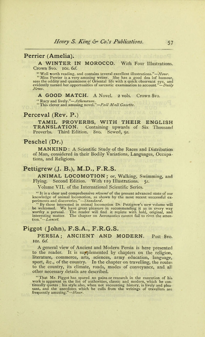 Perrier (Amelia). A WINTER IN MOROCCO. With Four Illustrations. Crown 8vo. \os. 6d. Well worth reading, and contains several excellent illustrations.—Hour. Miss Perrier is a very amusing writer. She has a good dea lof humour, sees the oddity and quaintness of Oriental life with a quick observant eye, and evidently turned her opportunities of sarcastic examination to account.—Daily News. A GOOD MATCH. A Novel. 2 vols. Crown 8vo. Racy and lively.—AthencBum. This clever and amusing novel.—Pall Mall Gazette. Perceval (Rev. P.) TAMIL PROVERBS, WITH THEIR ENGLISH TRANSLATION. Containing upwards of Six Thousand Proverbs. Third Edition. 8vo. Sewed, 9^-. Peschel (Dr.) MANKIND: A Scientific Study of the Races and Distribution of Man, considered in their Bodily Variations, Languages, Occupa- tions, and Religions. Pettigrew (J. B.), M.D., F.R.S. ANIMAL LOCOMOTION; or, Walking, Swimming, and Flying. Second Edition. With 119 Illustrations, ^s. Volume VII. of the International Scientific Series. It is a clear and comprehensive resume of the present advanced state of our knowledge of animal locomotion, as shown by the most recent successful ex- periments and discoveries.—Stafidard. By those interested in animal locomotion Dr. Pettigrew's new volume will be welcomed. We have great pleasure in recommending it as in every way worthy a perusal. The reader will find it replete with bold, original, and interesting matter. The chapter on Aeronautics cannot fail to rivet the atten- tion.—Lancet. Piggot (John), F.S.A., F.R.G.S. PERSIA; ANCIENT AND MODERN. Post Svo. \os. 6d. A general view of Ancient and Modern Persia is here presented to the reader. It is su^lemented by chapters on the religion, literature, commerce, arts, sciences, army education, language, sport, &c., of the country. In the chapter on travelling, the routes to the country, its climate, roads, modes of conveyance, and all other necessary details are described. That Mr. Piggot has spared no pains or research in the execution of his work is apparent in the list of authorities, classic and modern, which he con- tinually quotes ; his style also, when not recounting history, is lively and plea- sant, and the anecdotes which he culls from the writings of travellers are frequently amusing.—Hour.