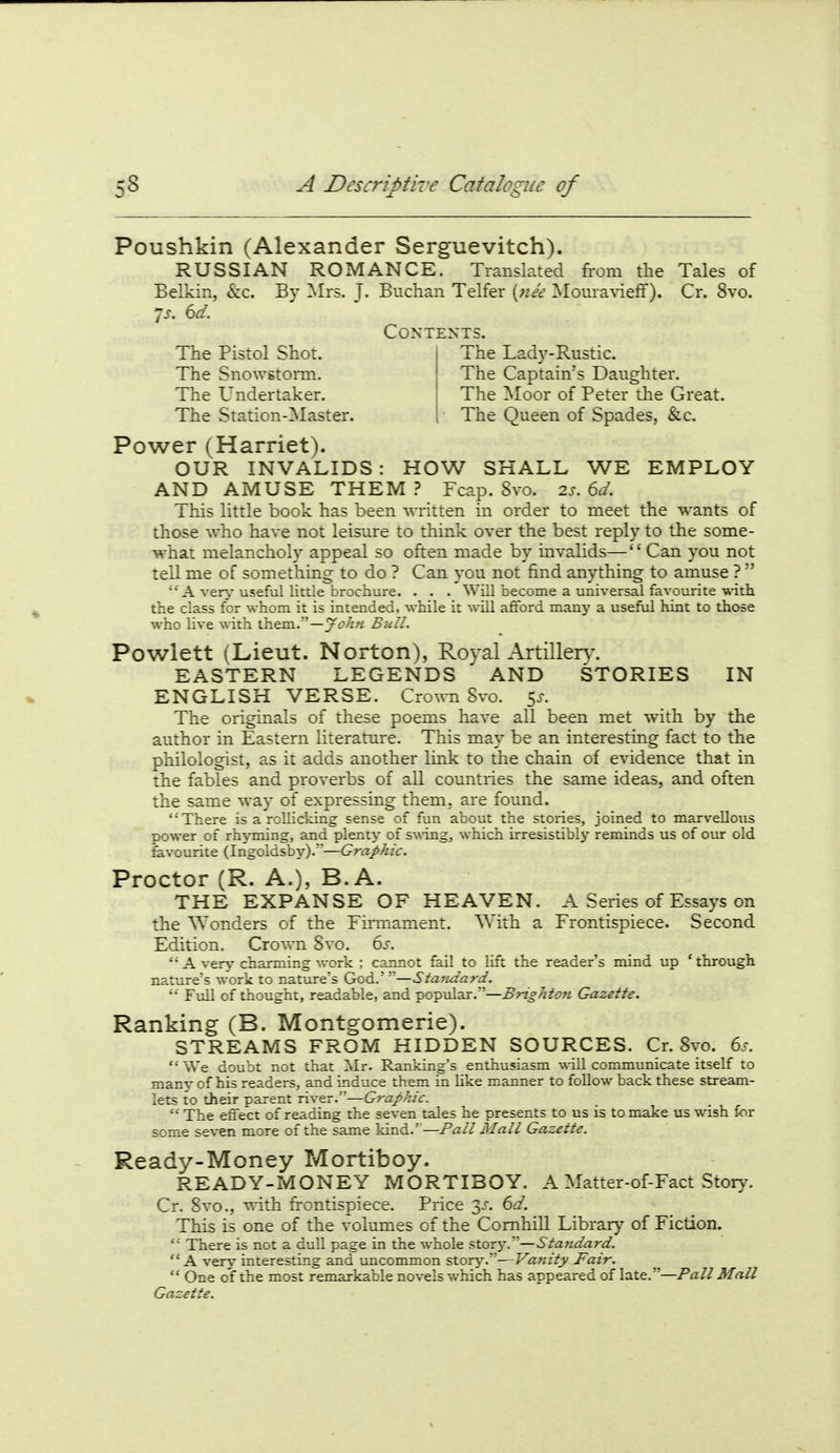 Poushkin (Alexander Serguevitch). RUSSIAN ROMANCE. Translated from the Tales of Belkin, &c. By Mrs. T- Buchan Telfer {nee Moura\-ieff). Cr. 8vo. 7j. dd. The Pistol Shot. The Snowstorm. The Undertaker. The Station-Master. Contents. The Lady-Rustic. The Captain's Daughter. The Moor of Peter the Great. The Queen of Spades, &c. Power (Harriet). OUR INVALIDS: HOW SHALL WE EMPLOY AND AMUSE THEM .> Fcap. 8vo. Q.s.6d. This little book has been written in order to meet the wants of those who have not leisure to think over the best reply to the some- what melancholy appeal so often made by invalids— Can you not tell me of something to do ? Can you not find anything to amuse ?  A ver>^ useful little brochure. . . . Will become a universal favourite with the class for whom it is intended, while it will afford many a useful hint to those who live with them.—yi7/z« Bull. Powlett (Lieut. Norton), Royal Artille^>^ EASTERN LEGENDS AND STORIES IN ENGLISH VERSE. Cro\ra Svo. 5^. The originals of these poems have all been met with by the author in Eastern literature. This may be an interesting fact to the philologist, as it adds another link to the chain of evidence that in the fables and proverbs of all countries the same ideas, and often the same way of expressing them, are found. There is a rollicking sense of fun about the stories, joined to marvellous power of rh^-ming, and plenty of swing, which irresistibly reminds us of our old favourite (Ingoldsby).—Graphic. Proctor (R. A.), B.A. THE EXPANSE OF HEAVEN. A Series of Essays on the ^Yonders of the Firmament. ^^ ith a Frontispiece. Second Edition. Crovm Svo. 6s. A very charming work ; cannot fail to lift the reader's mind up 'through nature's work to nature's God.' —Statidard. Full of thought, readable, and popular.—BrigJiton Gazette. Ranking (B. Montgomerie). STREAMS FROM HIDDEN SOURCES. Cr. Svo. 6s. We doubt not that Mr. Ranking's enthusiasm will communicate itself to man^- of his readers, and induce them in like manner to follow back these stream- lets to their parent river.—Graphic. '•' The effect of reading the seven tales he presents to us is to make us wish for some seven more of the same kind.''—Pall Mall Gazette. Ready-Money Mortiboy. READY-MONEY MORTIBOY. A Matter-of-Fact Story. Cr. Svo., ^^ith frontispiece. Price 3.'-. 6d. This is one of the volumes of the Comhill Library of Fiction. '■ There is not a dull page in the whole stor^*.—Standard.  A very interesting and uncommon story.—Vanity Fair.  One of the most remarkable novels which has appeared of late. —Pall Mall Gazette.