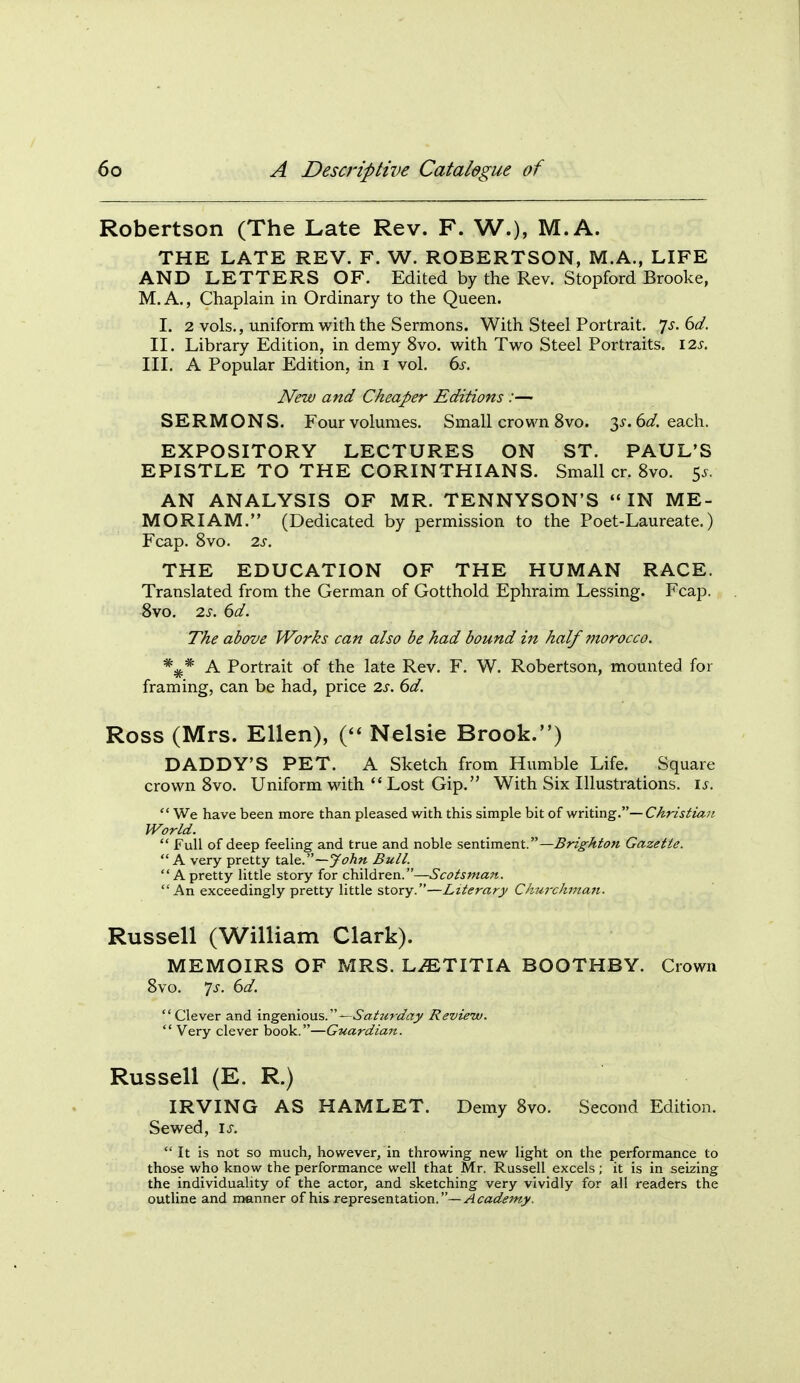 Robertson (The Late Rev. F. W.), M.A. THE LATE REV. F. W. ROBERTSON, M.A., LIFE AND LETTERS OF. Edited by the Rev. Stopford Brooke, M.A., Chaplain in Ordinary to the Queen. I. 2 vols., uniform with the Sermons. With Steel Portrait, js.bd. II. Library Edition, in demy 8vo. w^ith Two Steel Portraits. I2s. Ill, A Popular Edition, in i vol. 6s, New and Cheaper Editions :— SERMONS. Four volumes. Small crown 8vo. 3^-. 6(/. each. EXPOSITORY LECTURES ON ST. PAUL'S EPISTLE TO THE CORINTHIANS. Small cr. 8vo. 5^. AN ANALYSIS OF MR. TENNYSON'S IN ME- MORIAM. (Dedicated by permission to the Poet-Laureate.) Fcap. Svo. 2s. THE EDUCATION OF THE HUMAN RACE. Translated from the German of Gotthold Ephraim Lessing. Fcap. 8vo. 2s. 6d. The above Works can also be had bound in half morocco. A Portrait of the late Rev. F. W. Robertson, mounted for framing, can be had, price 2.s. 6d. Ross (Mrs. Ellen), ( Nelsie Brook.) DADDY'S PET. A Sketch from Humble Life. Square crown 8vo. Uniform with  Lost Gip. With Six Illustrations, i^.  We have been more than pleased with this simple bit of v/ritmg.—Christia7i. World.  Full of deep feeling and true and noble sentiment.—Brighton Gazette. A very pretty —J ohn Bull. A pretty little story for children.—Scotsman. An exceedingly pretty little story.—Literary Churchman. Russell (William Clark). MEMOIRS OF MRS. L.ETITIA BOOTHBY. Crown 8vo. 7^. dd. Clever and ingenious.—Sattirday Review.  Very clever book.—Guardian. Russell (E. R.) IRVING AS HAMLET. Demy 8vo. Second Edition. Sewed, \s.  It is not so much, however, in throwing new light on the performance to those who know the performance well that Mr. Russell excels ; it is in seizing the individuality of the actor, and sketching very vividly for all readers the outline and manner of his representation.—^<r«<2?^'w>'.