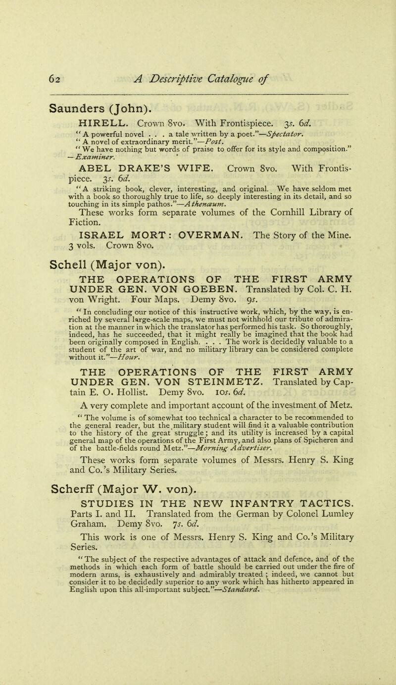 Saunders (John). HIRELL. Crown 8vo. With Frontispiece. 3^. 6^.  A powerful novel . . . a tale written by a poet.—Sj>ectator.  A novel of extraordinary merit.—Post. We have nothing but words of praise to offer for its style and composition. —Examiner. ABEL DRAKE'S WIFE. Crown 8vo. With Frontis- piece. 3J-. ^d. A striking book, clever, interesting, and original. We have seldom met with a book so thoroughly true to life, so deeply interesting in its detail, and so touching in its simple pathos.—Athenceum. These works form separate volumes of the Cornhill Library of Fiction. ISRAEL MORT : OVERMAN. The Story of the Mine. 3 vols. Crown 8vo. Schell (Major von). THE OPERATIONS OF THE FIRST ARMY UNDER GEN. VON GOEBEN. Translated by Col. C. H. von Wright. Four Maps. Demy 8vo. ^s.  In concluding our notice of this instructive work, which, by the way, is en- riched by several large-scale maps, we must not withhold our tribute of admira- tion at the manner in which the translator has performed his task. So thoroughly, indeed, has he succeeded, that it might really be imagined that the book had been originally composed in English. . . . The work is decidedly valuable to a student of the art of war, and no military library can be considered complete without it.—Hour. THE OPERATIONS OF THE FIRST ARMY UNDER GEN. VON STEINMETZ. Translated by Cap- tain E. O. Hollist. Demy 8vo. \os. 6d. A very complete and important account of the investment of Metz.  The volume is of somewhat too technical a character to be recommended to the general reader, but the military student will find it a valuable contribution to the history of the great struggle; and its utility is increased by a capital general map of the operations of the First Army, and also plans of Splcheren and of the battle-fields round Metz.—Mornhtg Advertiser. These works form separate volumes of Messrs. Henry S. King and Co.'s Military Series. Scherff (Major W. von). STUDIES IN THE NEW INFANTRY TACTICS. Parts I. and II. Translated from the German by Colonel Lumley Graham. Demy 8vo. 7^. dd. This work is one of Messrs. Henry S. King and Co.'s Military Series. The subject of the respective advantages of attack and defence, and of the methods in which each form of battle should be carried out under the fire of modern arms, is exhaustively and admirably treated ; indeed, we cannot but consider it to be decidedly superior to any work which has hitherto appeared in English upon this all-important subject.—Standard.