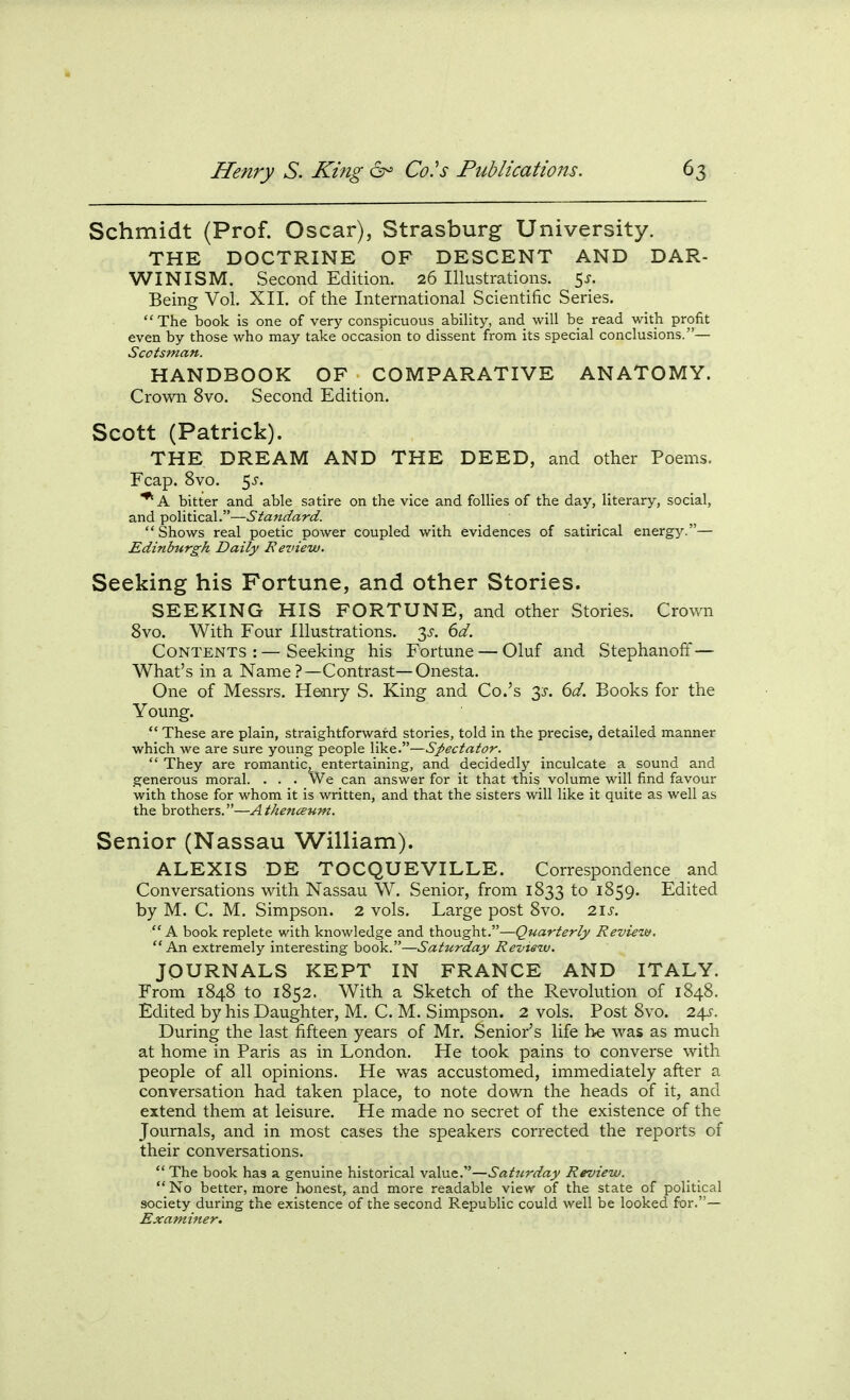 Schmidt (Prof. Oscar), Strasburg University. THE DOCTRINE OF DESCENT AND DAR- WINISM. Second Edition. 26 Illustrations. 5^;. Being Vol. XII. of the International Scientific Series. The book is one of very conspicuous ability, and will be read with profit even by those who may take occasion to dissent from its special conclusions.— Scotsman. HANDBOOK OF COMPARATIVE ANATOMY. Crown 8vo. Second Edition. Scott (Patrick). THE DREAM AND THE DEED, and other Poems. Fcap. 8vo. 5^. *A bitter and able satire on the vice and follies of the day, literary, social, and ^oXxtvcciX''—Standard. Shows real poetic power coupled with evidences of satirical energy.— Edinburgh Daily Eeview. Seeking his Fortune, and other Stories. SEEKING HIS FORTUNE, and other Stories. Crown 8vo. With Four Illustrations. 3^-. 6d. Contents:—Seeking his Fortune — Oluf and Stephanoff — What's in a Name?—Contrast—Onesta, One of Messrs. Henry S. King and Co.'s 1$. 6d. Books for the Young.  These are plain, straightforward stories, told in the precise, detailed manner which we are sure young people like.—Spectator. They are romantic, entertaining, and decidedly inculcate a sound and generous moral. . . . We can answer for it that this volume will find favour with those for whom it is written, and that the sisters will like it quite as well as the brothers.—Athenceum. Senior (Nassau William). ALEXIS DE TOCQUEVILLE. Correspondence and Conversations with Nassau W, Senior, from 1833 to 1859. Edited by M. C. M. Simpson. 2 vols. Large post 8vo. 21s.  A book replete with knowledge and thought.—Quarterly Review. An extremely interesting book.—Saturday Review. JOURNALS KEPT IN FRANCE AND ITALY. From 1848 to 1852. With a Sketch of the Revolution of 1848. Edited by his Daughter, M. C. M. Simpson. 2 vols. Post 8vo. 24^-. During the last fifteen years of Mr. Senior's life be was as much at home in Paris as in London. He took pains to converse with people of all opinions. He was accustomed, immediately after a conversation had taken place, to note down the heads of it, and extend them at leisure. He made no secret of the existence of the Journals, and in most cases the speakers corrected the reports of their conversations.  The book has a genuine historical value.—Saturday Review. No better, more honest, and more readable view of the state of political society during the existence of the second Republic could well be looked for.— Examiner.