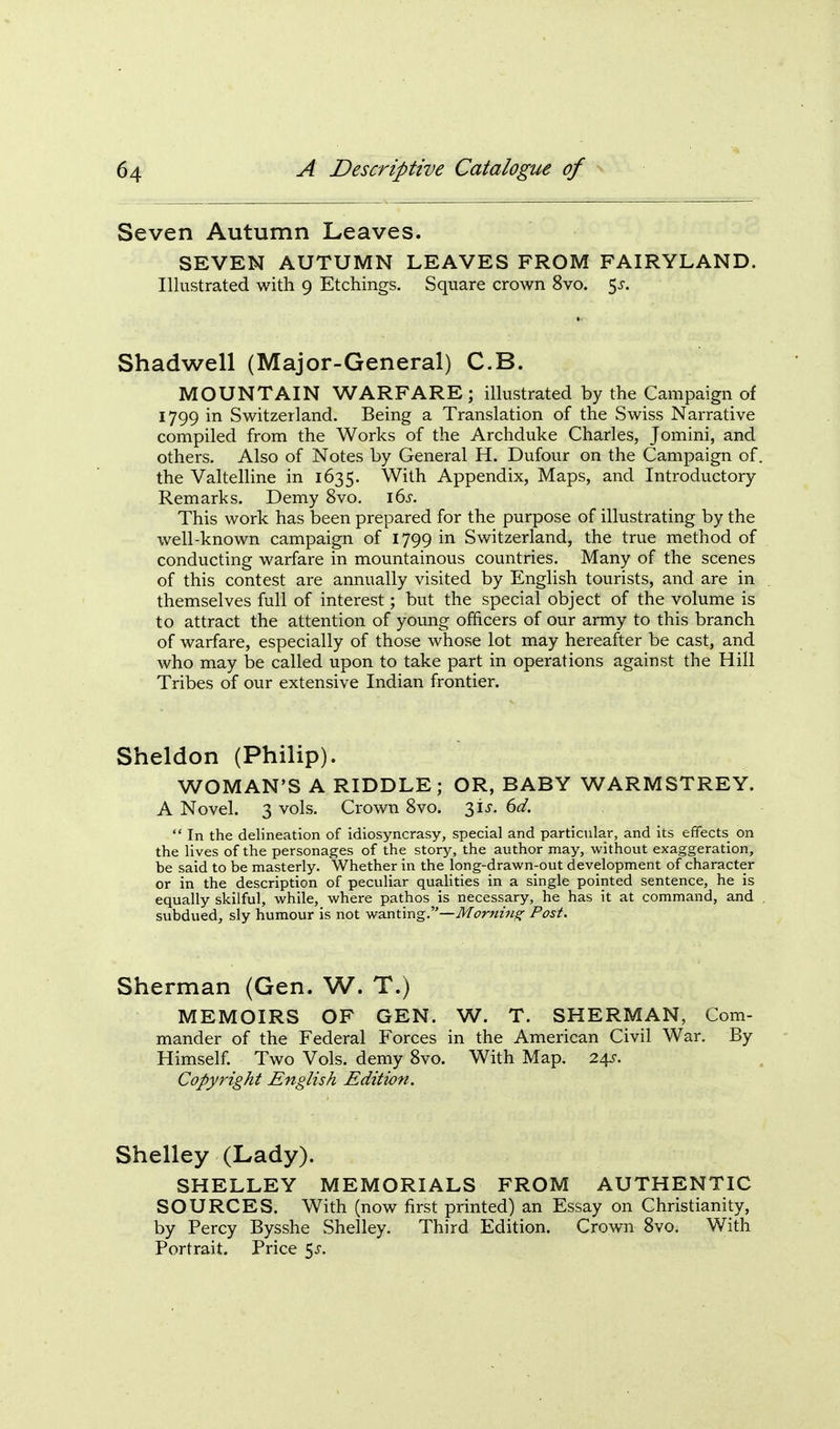 Seven Autumn Leaves. SEVEN AUTUMN LEAVES FROM FAIRYLAND. Illustrated with 9 Etchings. Square crown 8vo. 5^. Shadwell (Major-General) C.B. MOUNTAIN WARFARE; illustrated by the Campaign of 1799 in Switzerland. Being a Translation of the Swiss Narrative compiled from the Works of the Archduke Charles, Jomini, and others. Also of Notes by General H. Dufour on the Campaign of. the Valtelhne in 1635. With Appendix, Maps, and Introductory Remarks. Demy 8vo. i6j-. This work has been prepared for the purpose of illustrating by the well-known campaign of 1799 in Switzerland, the true method of conducting warfare in mountainous countries. Many of the scenes of this contest are annually visited by English tourists, and are in themselves full of interest; but the special object of the volume is to attract the attention of young officers of our army to this branch of warfare, especially of those whose lot may hereafter be cast, and who may be called upon to take part in operations against the Hill Tribes of our extensive Indian frontier. Sheldon (Philip). WOMAN'S A RIDDLE; OR, BABY WARMSTREY. A Novel. 3 vols. Crown 8vo. 31^. 6^/.  In the delineation of idiosyncrasy, special and particular, and its effects on the lives of the personages of the story, the author may, without exaggeration, be said to be masterly. Whether in the long-drawn-out development of character or in the description of peculiar quahties in a single pointed sentence, he is equally skilful, while, where pathos is necessary, he has it at command, and subdued, sly humour is not wanting.—Tlf^t^rwzwj?- Post. Sherman (Gen. W. T.) MEMOIRS OF GEN. W. T. SHERMAN, Com- mander of the Federal Forces in the American Civil War. By Himself. Two Vols, demy 8vo. With Map. 24?. Copyright English Edition. Shelley (Lady). SHELLEY MEMORIALS FROM AUTHENTIC SOURCES. With (now first printed) an Essay on Christianity, by Percy Bysshe Shelley. Third Edition. Crown 8vo. With Portrait. Price 5^-.