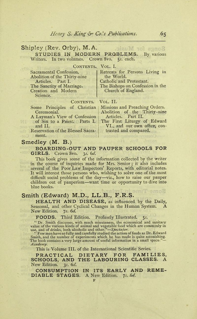Shipley (Rev. Orby), M.A. STUDIES IN MODERN PROBLEMS. By various Writers. In two volumes. Crown 8vo. 5^. each. Contents. Sacramental Confession. Abolition of the Thirty-nine Articles. Part I. The Sanctity of Marriage. Creation and Modern Science. Contents. Some Principles of Christian Ceremonial, A Layman's View of Confession of Sin to a Priest. Parts I. and 11. Reservation of the Blessed Sacra- ment. Vol. I. Retreats for Persons Living in the World. Catholic and Protestant. The Bishops on Confession in the Church of England. Vol. II. Missions and Preaching Orders. Abolition of the Thirty-nine Articles. Part II. The First Liturgy of Edward VI., and our own office, con- trasted and compared. Smedley (M. B.) BOARDING-OUT AND PAUPER SCHOOLS FOR GIRLS. Crown 8vo. 35-. dd. This book gives some of the information collected by the writer in the course of inquiries made for Mrs. Senior; it also includes several of the Poor Law Inspectors' Reports, with editorial notes. It will interest those persons who, wishing to solve one of the most difficult social problems of the day—viz., how to raise our pauper children out of pauperism—^want time or opportunity to dive into blue books. Smith (Edward) M.D., LL.B., F.R.S. HEALTH AND DISEASE, as influenced by the Daily, Seasonal, and other Cyclical Changes in the Human System. A New Edition. 7^. dd. FOODS. Third Edition. Profusely Illustrated. 5^-. Dr. Smith discusses, with much minuteness, the economical and sanitary- value of the various kinds of animal and vegetable food which are commonly in use, and of drinks, both alcoholic and other.—Spectator. Few men have so fully and carefully studied the action of foods as Dr. Edward Smith, and the number of experiments which he has made is quite astonishing. The book contains a very large amount of useful information in a small space.— Academy. This is Volume III. of the International Scientific Series. PRACTICAL DIETARY FOR FAMILIES, SCHOOLS, AND THE LABOURING CLASSES. A New Edition, ^s. 6d. CONSUMPTION IN ITS EARLY AND REME- DIABLE STAGES. A New Edition. 7s. .6d.