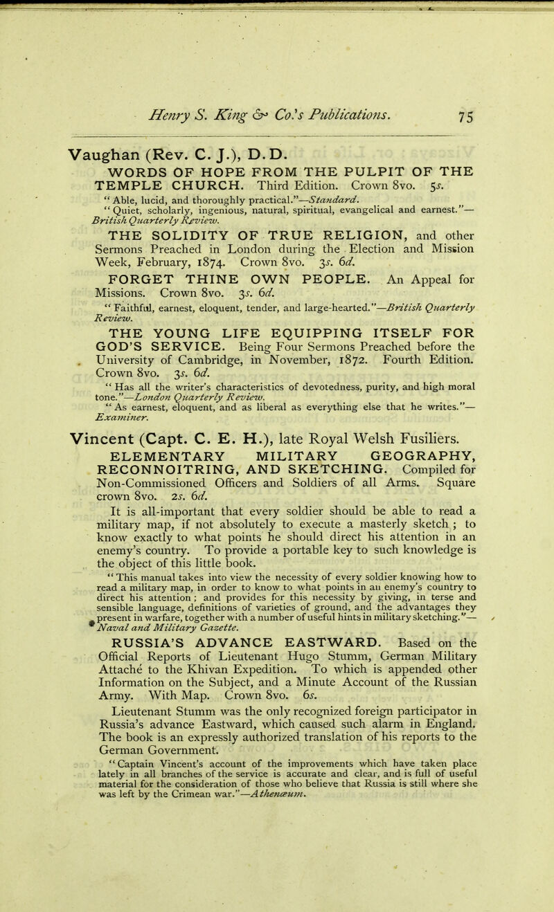 Vaughan (Rev. C. J.), D.D. WORDS OF HOPE FROM THE PULPIT OF THE TEMPLE CHURCH. Third Edition. Crown 8vo. 5^.  Able, lucid, and thoroughly practical.— Quiet, scholarly, ingenious, natural, spiritual, evangelical and earnest.— British Quarterly Review. THE SOLIDITY OF TRUE RELIGION, and other Sermons Preached in London during the - Election and Mission Week, February, 1874. Crown 8vo. y. 6d. FORGET THINE OWN PEOPLE. An Appeal for Missions. Crown 8vo. 3^'. 6d.  Faithful, earnest, eloquent, tender, and large-hearted.—British Quarterly Review. THE YOUNG LIFE EQUIPPING ITSELF FOR GOD'S SERVICE. Being Four Sermons Preached before the . University of Cambridge, in November, 1872. Fourth Edition. Crown 8vo. 3^. dd.  Has all the writer's characteristics of devotedness, purity, and high moral tone.—Londo?i Quarterly Review. As earnest, eloquent, and as liberal as everything else that he writes.— Examiner. Vincent (Capt. C. E. H.), late Royal Welsh Fusiliers. ELEMENTARY MILITARY GEOGRAPHY, RECONNOITRING, AND SKETCHING. Compiled for Non-Commissioned Officers and Soldiers of all Arms. Square crown 8vo. 2s. 6d. It is all-important that every soldier should be able to read a military map, if not absolutely to execute a masterly sketch ; to know exactly to what points he should direct his attention in an enemy's country. To provide a portable key to such knowledge is the object of this little book.  This manual takes into view the necessity of every soldier knowing how to read a military map, in order to know to what points in au enemy's country to direct his attention ; and provides for this necessity by giving, in terse and sensible language, definitions of varieties of ground, and the advantages they present in warfare, together with a number of useful hints in military sketching.— Naval and Military Gazette. RUSSIA'S ADVANCE EASTWARD. Based on the Official Reports of Lieutenant Hugo Stumm, German Military Attache to the Khivan Expedition. To which is appended other Information on the Subject, and a Minute Account of the Russian Army. With Map. Crown 8vo. ds. Lieutenant Stumm was the only recognized foreign participator in Russia's advance Eastward, which caused such alarm in England. The book is an expressly authorized translation of his reports to the German Government. Captain Vincent's account of the improvements which have taken place lately in all branches of the service is accurate and clear, and is full of useful material for the consideration of those who believe that Russia is still where she was left by the Crimean war.—Athencewn.