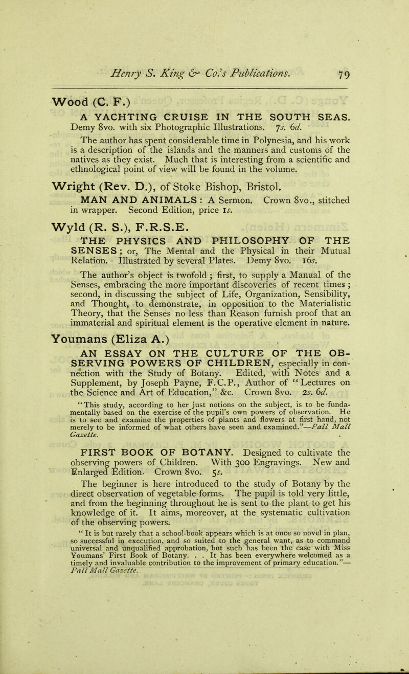 Wood (C. F.) A YACHTING CRUISE IN THE SOUTH SEAS. Demy 8vo. with six Photographic Illustrations, yj-. 6i/. The author has spent considerable time in Polynesia, and his work is a description of the islands and the manners and customs of the natives as they exist. Much that is interesting from a scientific and ethnological point of view will be found in the volume. Wright (Rev. D.), of Stoke Bishop, Bristol. MAN AND ANIMALS : A Sermon. Crown 8vo., stitched in wrapper. Second Edition, price is. Wyld(R. S.), F.R.S.E. THE PHYSICS AND PHILOSOPHY OF THE SENSES; or, The Mental and the Physical in their Mutual Relation. Illustrated by several Plates. Demy 8vo. ids. The author's object is twofold ; first, to supply a Manual of the Senses, embracing the more important discoveries of recent times ; second, in discussing the subject of Life, Organization, Sensibility, and Thought, to demonstrate, in opposition to the Materialistic Theory, that the Senses no less than Reason furnish proof that an immaterial and spiritual element is the operative element in nature. Youmans (Eliza A.) AN ESSAY ON THE CULTURE OF THE OB- SERVING POWERS OF CHILDREN, especially in con- nection with the Study of Botany. Edited, with Notes and a Supplement, by Joseph Payne, F.C.P,, Author of Lectures on the Science and Art of Education, &c. Crown 8vo. 2s. 6d. This study, according to her just notions on the subject, is to be funda- mentally based on the exercise of the pupil's own powers of observation. He is to see and examine the properties of plants and flowers at first hand, not merely to be informed of what others have seen and examined.—Pall Mall Gazette. FIRST BOOK OF BOTANY. Designed to cultivate the observing powers of Children. With 300 Engravings. New and Enlarged Edition. Crown 8vo. 5^. The beginner is here introduced to the study of Botany by the direct observation of vegetable forms. The pupil is told very little, and from the beginning throughout he is sent to the plant to get his knowledge of it. It aims, moreover, at the systematic cultivation of the observing powers.  It is but rarely that a school-book appears which is at once so novel in plan, so successful in execution, and so suited to the general want, as to command universal and unqualified approbation, but such has been the case with Miss Youmans' First Book of Botany. . . It has been everywhere welcomed as a timely and invaluable contribution to the improvement of primary education.— Pali Mall Gazette.