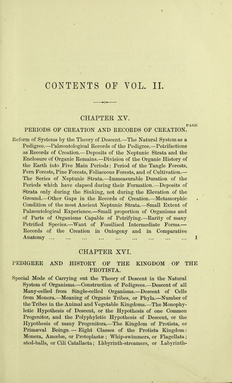 CONTENTS OF VOL. 11. CHAPTER Xy. PAGE PERIODS OF CREATION AND RECORDS OF CREATION. Reform of Systems by the Theory of Descent,—The Natural System as a Pedigree.—Palseontological Records of the Pedigree.—Petrifactions as Records of Creation.—Deposits of the Neptunic Strata and the Enclosure of Organic Remains.—Division of the Organic History of the Earth into Five Main Periods: Period of the Tangle Forests, Fern Forests, Pine Forests, Foliaceous Forests, and of Cultivation.— The Series of Neptunic Strata.—Immeasurable Duration of the Periods which have elapsed during their Formation.—Deposits of Strata only during the Sinking, not during the Elevation of the Ground.—Other Gaps in the Records of Creation.—Metamorphic . Condition of the most Ancient Neptunic Strata.—Small Extent of Palseontological Experience.—Small proportion of Organisms and of Parts of Organisms Capable of Petrifying.—Rarity of many Petrified Species.—Want of Fossilised Intermediate Forms.— Records of the Creation in Ontogeny and in Comparative Anatomy 1 CHAPTER XVI. PEDIGREE AND HISTORY OF THE KINGDOM OF THE PROTISTA. Special Mode of Carrying out the Theory of Descent in the Natural System of Organisms.—Construction of Pedigrees.—Descent of all Many-celled from Single-celled Organisms.—Descent of Cells from Monera.—Meaning of Organic Tribes, or Phyla.—Number of the Tribes in the Animal and Vegetable Kingdoms.—The Monophy- letic Hypothesis of Descent, or the Hypothesis of one Common Progenitor, and the Polyphyletic Hypothesis of Descent, or the Hypothesis of many Progenitors.—The Kingdom of Protista, or Primaeval Beings. — Eight Classes of the Protista Kingdom: Monera, Amoebae, or Protoplastse ; Whip-swimmers, or Flagellata; ated-balls, or Cili Catallacta; Labyrinth-streamers, or Labyrinth-
