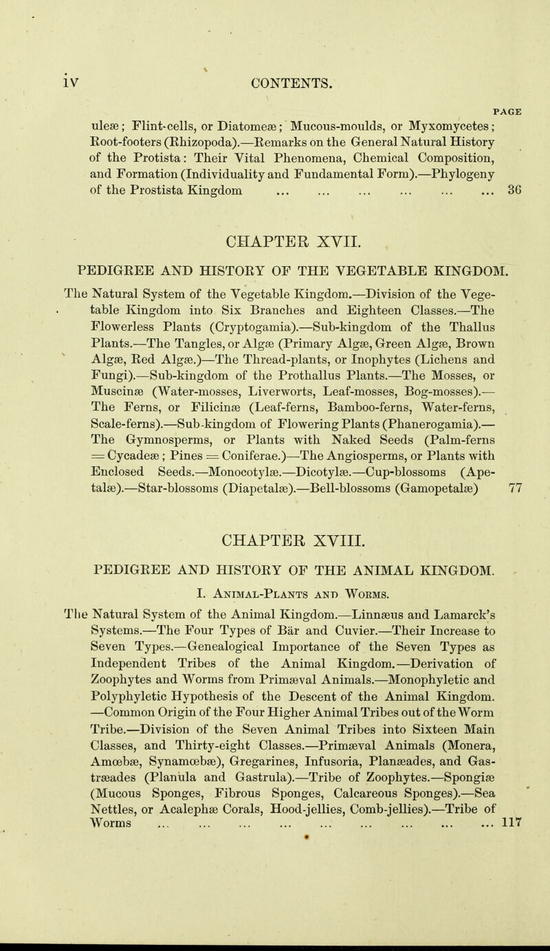 ulese; Flint'Cells, or Diatomese; Mucous-moulds, or Myxomycetes; Eoot-footers (Rhizopoda).—Eemarks on the General Natural History of the Protista: Their Vital Phenomena, Chemical Composition, and Formation (Individuality and Fundamental Form).—Phylogeny of the Prostista Kingdom 36 CHAPTER XVII. PEDIGREE AND HISTORY OF THE VEGETABLE KINGDOM. The Natural System of the Vegetable Kingdom.—Division of the Vege- table Kingdom into Six Branches and Eighteen Classes.—The Flowerless Plants (Cryptogamia).—Sub-kingdom of the Thallus Plants.—The Tangles, or Algse (Primary Algse, Green Algse, Brown Algse, Red Algse.)—The Thread-plants, or Inophytes (Lichens and Fungi).—Sub-kingdom of the Prothallus Plants.—The Mosses, or Muscinse (Water-mosses, Liverworts, Leaf-mosses, Bog-mosses).— The Ferns, or Filicinse (Leaf-ferns, Bamboo-ferns, Water-ferns, Scale-ferns).—Sub-kingdom of Flowering Plants (Phanerogamia).— The Gymnosperms, or Plants with Naked Seeds (Palm-ferns = Cycadese ; Pines = Coniferae.)—The Angiosperms, or Plants with Enclosed Seeds.—Monocotylse.—Dicotylse.—Cup-blossoms (Ape- talse).—Star-blossoms (Diapetalse).—Bell-blossoms (Gamopetalse) 77 CHAPTER XVIII. PEDIGREE AND HISTORY OF THE ANIMAL KINGDOM. - I. Animal-Plants and Woems. The Natural System of the Animal Kingdom.—Linnseus and Lamarck's Systems.—The Four Types of Bar and Cuvier.—Their Increase to Seven Types.—Genealogical Importance of the Seven Types as Independent Tribes of the Animal Kingdom.—Derivation of Zoophytes and Worms from Primaeval Animals.—Monophyletic and Polyphyletic Hypothesis of the Descent of the Animal Kingdom. —Common Origin of the Four Higher Animal Tribes out of the Worm Tribe.—Division of the Seven Animal Tribes into Sixteen Main Classes, and Thirty-eight Classes.—Primseval Animals (Monera, Amoebae, Synamoebse), Gregarines, Infusoria, Planseades, and Gas- trseades (Planula and Gastrula).—Tribe of Zoophytes.—Spongise (Mucous Sponges, Fibrous Sponges, Calcareous Sponges).—Sea Nettles, or Acalephse Corals, Hood-jellies, Comb-jellies).—Tribe of Worms 117