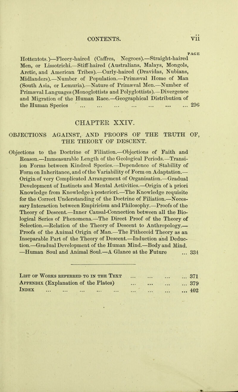 Hottentots.)—Fleecy-liaired (Caffres, Negroes).—Straight-haired Men, or Lissotrichi.—Stiff-haired (Australians, Malays, Mongols, Arctic, and American Tribes).—Curly-haired (Dravidas, Nubians, Midlanders).—Number of Population.—Primaeval Home of Man (South Asia, or Lemuria).—Nature of Primseval Men.—Number of Primaeval Languages (Monoglottists and Polyglottists).—Divergence and Migration of the Human Kace.—Geographical Distribution of the Human Species 296 CHAPTER XXIY. OBJECTIONS AGAINST, AND PEOOFS OF THE TKUTH OF, THE THEOKY OF DESCENT. Objections to the Doctrine of Filiation.—Objections of Faith and Keason.—Immeasurable Length of the Geological Periods.—Transi- ion Forms between Kindred Species.—Dependence of Stability of Form on Inheritance, and of the Variability of Form on Adaptation.— Origin of very Complicated Arrangement of Organisation.—Gradual Development of Instincts and Mental Activities.—Origin of a priori Knowledge from Knowledge a posteriori.—The Knowledge requisite for the Correct Understanding of the Doctrine of Filiation.—Neces- sary Interaction between Empiricism and Philosophy.—Proofs of the Theory of Descent.—Inner Causal-Connection between all the Bio- logical Series of Phenomena.—The Direct Proof of the Theory of Selection.—Relation of the Theory of Descent to Anthropology.— Proofs of the Animal Origin of Man.—The Pithecoid Theory as an Inseparable Part of the Theory of Descent.—Induction and Deduc- tion.—Gradual Development of the Human Mind.—Body and Mind. —Human Soul and Animal Soul.—A Glance at the Future .,. 334 List of Woeks repekeed to in the Text 371 Appendix (Explanation of the Plates) , ...379 Index 402