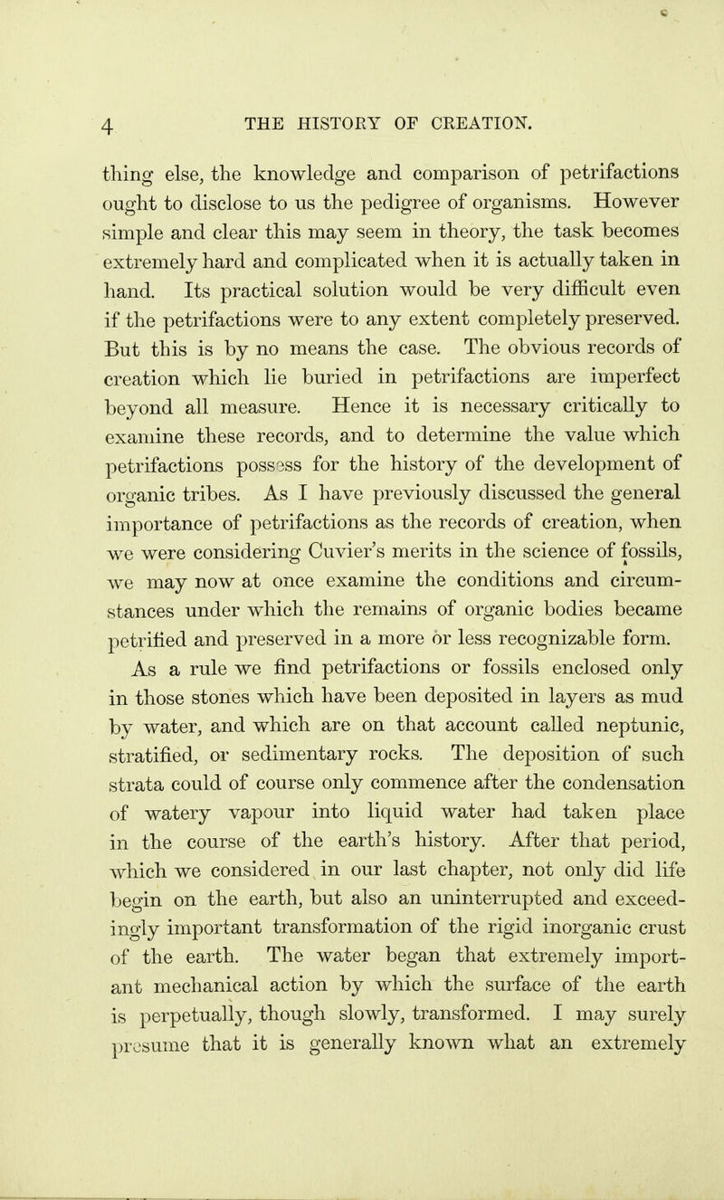 thing else, the knowledge and comparison of petrifactions ought to disclose to ns the pedigree of organisms. However simple and clear this may seem in theory, the task becomes extremely hard and complicated when it is actually taken in hand. Its practical solution would be very difficult even if the petrifactions were to any extent completely preserved. But this is by no means the case. The obvious records of creation which lie buried in petrifactions are imperfect beyond all measure. Hence it is necessary critically to examine these records, and to determine the value which petrifactions possess for the history of the development of organic tribes. As I have previously discussed the general importance of petrifactions as the records of creation, when we were considering Cuvier's merits in the science of fossils, we may now at once examine the conditions and circum- stances under which the remains of organic bodies became petrified and preserved in a more or less recognizable form. As a rule we find petrifactions or fossils enclosed only in those stones which have been deposited in layers as mud by water, and which are on that account called neptunic, stratified, or sedimentary rocks. The deposition of such strata could of course only commence after the condensation of watery vapour into liquid water had taken place in the course of the earth's history. After that period, which we considered in our last chapter, not only did life begin on the earth, but also an uninterrupted and exceed- ingly important transformation of the rigid inorganic crust of the earth. The water began that extremely import- ant mechanical action by which the surface of the earth is perpetually, though slowly, transformed. I may surely presume that it is generally known what an extremely