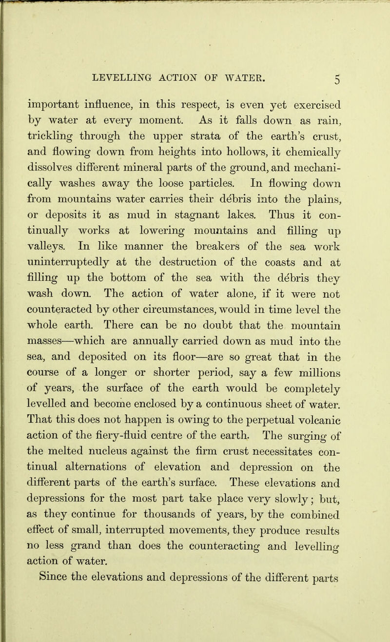 important influence, in this respect, is even yet exercised by water at every moment. As it falls down as rain, trickling through the upper strata of the earth's crust, and flowing down from heights into hollows, it chemically dissolves diflerent mineral parts of the ground, and mechani- cally washes away the loose particles. In flowing down from mountains water carries their debris into the plains, or deposits it as mud in stagnant lakes. Thus it con- tinually works at lowering mountains and filling up valleys. In like manner the breakers of the sea work uninterruptedly at the destruction of the coasts and at filling up the bottom of the sea with the debris they wash down. The action of water alone, if it were not counteracted by other circumstances, would in time level the whole earth. There can be no doubt that the mountain masses—which are annually carried down as mud into the sea, and deposited on its floor—are so great that in the course of a longer or shorter period, say a few millions of years, the surface of the earth would be completely levelled and become enclosed by a continuous sheet of water. That this does not happen is owing to the perpetual volcanic action of the fiery-fluid centre of the earth. The surging of the melted nucleus against the firm crust necessitates con- tinual alternations of elevation and depression on the diflferent parts of the earth's surface. These elevations and depressions for the most part take place very slowly; but, as they continue for thousands of years, by the combined eflect of small, interrupted movements, they produce results no less grand than does the counteracting and levelling action of water. Since the elevations and depressions of the diflferent parts