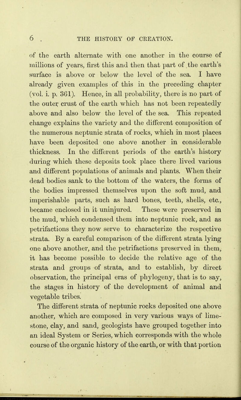of the earth alternate with one another in the course of millions of years, first this and then that part of the earth's surface is above or below the level of the sea. I have already given examples of this in the preceding chapter (vol. i. p. 361). Hence, in all probability, there is no part of the outei: crust of the earth which has not been repeatedly above and also below the level of the sea. This repeated change explains the variety and the different composition of the numerous neptunic strata of rocks, which in most places have been deposited one above another in considerable thickness. In the different periods of the earth's history during which these deposits took place there lived various and different populations of animals and plants. When their dead bodies sank to the bottom of the waters, the forms of the bodies impressed themselves upon the soft mud, and imperishable parts, such as hard bones, teeth, shells, etc., became enclosed in it uninjured. These were preserved in the mud, which condensed them into neptunic rock, and as petrifactions they now serve to characterize the respective strata. By a careful comparison of the different strata lying one above another, and the petrifactions preserved in them, it has become possible to decide the relative age of the strata and groups of strata, and to establish, by direct observation, the principal eras of phylogeny, that is to say, the stages in history of the development of animal and vegetable tribes. The different strata of neptunic rocks deposited one above another, which are composed in very various ways of lime- stone, clay, and sand, geologists have grouped together into an ideal System or Series, which corresponds with the whole course of the organic history of the earth, or with that portion