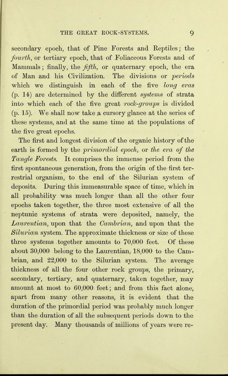 secondary epoch, that of Pine Forests and Reptiles; the fourth, or tertiary epoch, that of Foliaceous Forests and of Mammals; finally, the fifth, or quaternary epoch, the era of Man and his Civilization. The divisions or periods which we distinguish in each of the five long eras (p. 14) are determined by the different systems of strata into which each of the five great rock-groups is divided (p. 15). We shall now take .a cursory glance at the series of these systems, and at the same time at the populations of the five great epochs. The first and longest division of the organic history of the earth is formed by the primordial epoch, or the era of the Tangle Forests. It comprises the immense period from the first spontaneous generation, from the origin of the first ter- restrial organism, to the end of the Silurian system of deposits. During this immeasurable space of time, which in all probability was much longer than all the other four epochs taken together, the three most extensive of all the neptunic systems of strata were deposited, namely, the Laurentian, upon that the Cambrian, and upon that the Silurian system. The approximate thickness or size of these three systems together amounts to 70,000 feet. Of these about 30,000 belong to the Laurentian, 18,000 to the Cam- brian, and 22,000 to the Silurian system. The average thickness of all the four other rock groups, the primary, secondary, tertiary, and quaternary, taken together, may amount at most to 60,000 feet; and from this fact alone, apart from many other reasons, it is evident that the duration of the primordial period was probably much longer than the duration of all the subsequent periods down to the present day. Many thousands of millions of years were re-