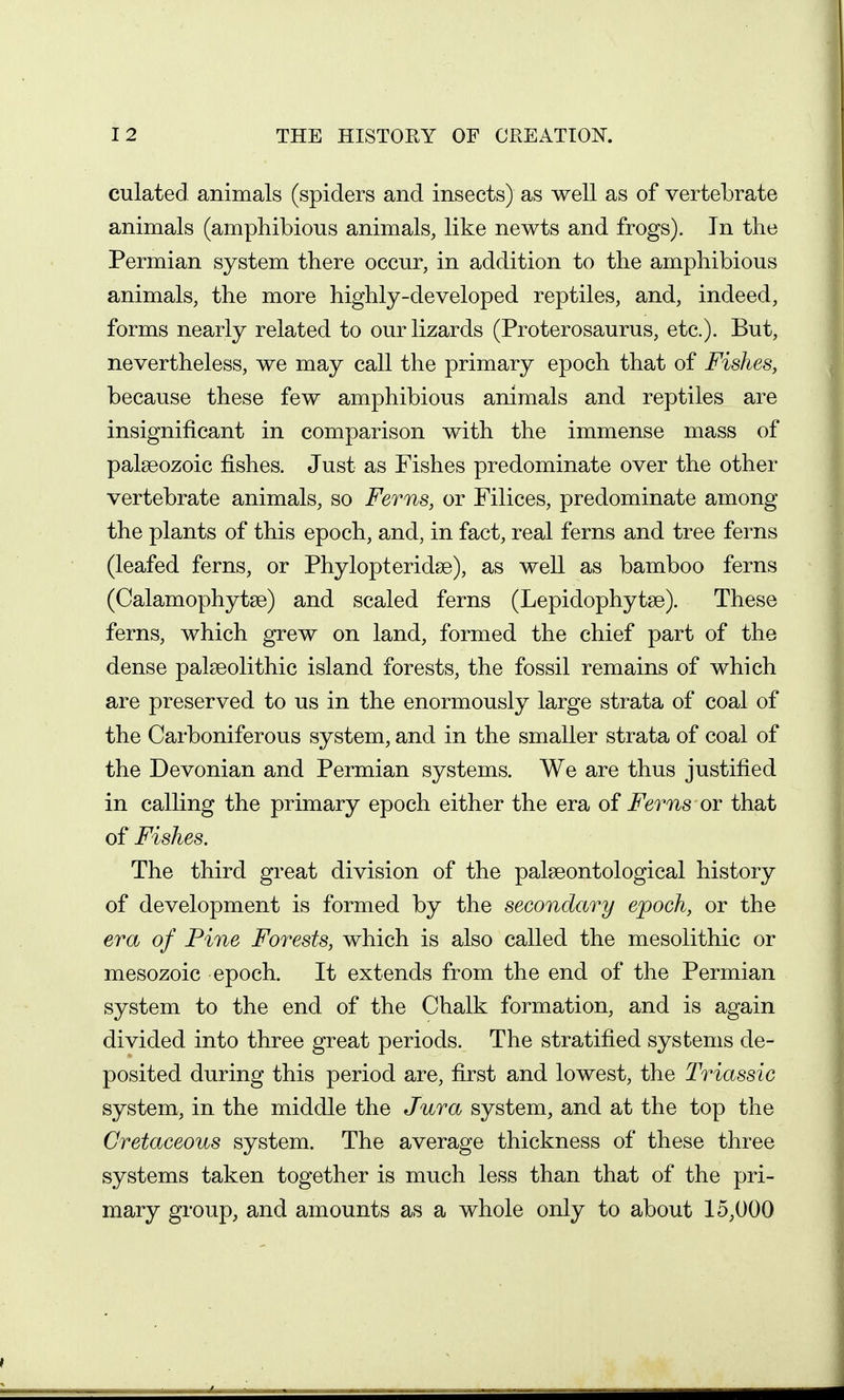 culated animals (spiders and insects) as well as of vertebrate animals (amphibious animals, like newts and frogs). In the Permian system there occur, in addition to the amphibious animals, the more highly-developed reptiles, and, indeed, forms nearly related to our lizards (Proterosaurus, etc.). But, nevertheless, we may call the primary epoch that of Fishes, because these few amphibious animals and reptiles are insignificant in comparison with the immense mass of palaeozoic fishes. Just as Fishes predominate over the other vertebrate animals, so Ferns, or Filices, predominate among the plants of this epoch, and, in fact, real ferns and tree ferns (leafed ferns, or Phylopteridse), as well as bamboo ferns (Calamophytse) and scaled ferns (Lepidophytse). These ferns, which grew on land, formed the chief part of the dense palaeolithic island forests, the fossil remains of which are preserved to us in the enormously large strata of coal of the Carboniferous system, and in the smaller strata of coal of the Devonian and Permian systems. We are thus justified in calling the primary epoch either the era of Ferns or that of Fishes. The third great division of the palseontological history of development is formed by the secondary epoch, or the era of Pine Forests, which is also called the mesolithic or mesozoic epoch. It extends from the end of the Permian system to the end of the Chalk formation, and is again divided into three great periods. The stratified systems de- posited during this period are, first and lowest, the Triassic system, in the middle the Jura system, and at the top the Cretaceous system. The average thickness of these three systems taken together is much less than that of the pri- mary group, and amounts as a whole only to about 15,000