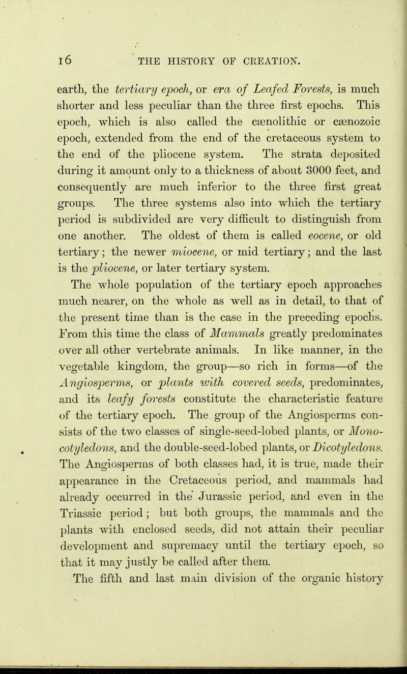 earth, tlie tertiary epoch, or era of Leafed Forests, is much shorter and less peculiar than the three first epochs. This epoch, which is also called the csenolithic or csenozoic epoch, extended from the end of the cretaceous system to the end of the pliocene system. The strata deposited during it amount only to a thickness of about 3000 feet, and consequently are much inferior to the three first great groups. The three systems also into which the tertiary period is subdivided are very difficult to distinguish from one another. The oldest of them is called eocene, or old tertiary; the newer wdoeene, or mid tertiary; and the last is the pliocene, or later tertiary system. The whole population of the tertiary epoch approaches much nearer, on the whole as well as in detail, to that of the present time than is the case in the preceding epochs. From this time the class of Mammals greatly predominates over all other vertebrate animals. In like manner, in the vegetable kingdom, the group—so rich in forms—of the Angiosperms, or plants with covered seeds, predominates, and its leafy forests constitute the characteristic feature of the tertiary epoch. The group of the Angiosperms con- sists of the two classes of single-seed-lobed plants, or Mono- cotyledons, and the double-seed-lobed plants, or Dicotyledons. The Angiosperms of both classes had, it is true, made their appearance in the Cretaceous period, and mammals had already occurred in the Jurassic period, and even in the Triassic period; but both groups, the mammals and the plants with enclosed seeds, did not attain their peculiar development and supremacy until the tertiary epoch, so that it may justly be called after them. The fifth and last main division of the organic history