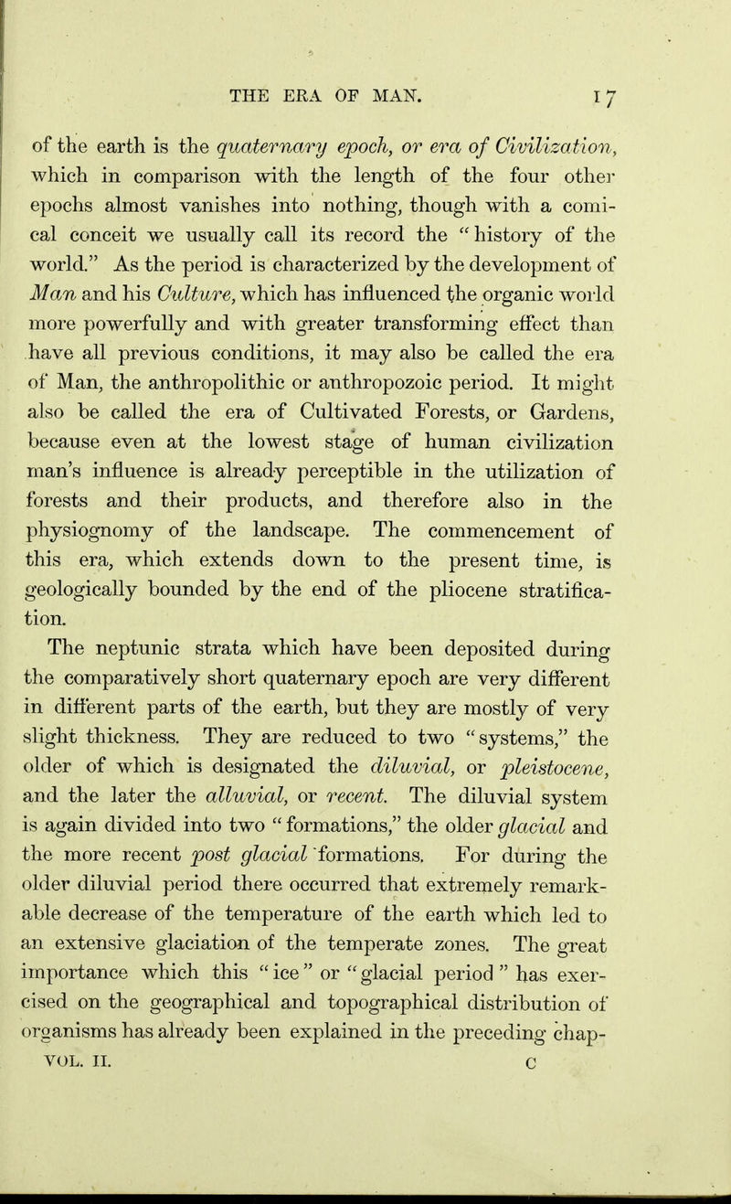 THE ERA OF MAN. of the earth is the quaternary epoch, or era of Civilization, which in comparison with the length of the four othei- epochs almost vanishes into nothing, though with a comi- cal conceit we usually call its record the history of the world. As the period is characterized by the development of Man and his Culture, which has influenced the organic woi ld more powerfully and with greater transforming effect than have all previous conditions, it may also be called the era of Man, the anthropolithic or anthropozoic period. It might also be called the era of Cultivated Forests, or Gardens, because even at the lowest stage of human civilization man's influence is already perceptible in the utilization of forests and their products, and therefore also in the physiognomy of the landscape. The commencement of this era, which extends down to the present time, is geologically bounded by the end of the pliocene stratifica- tion. The neptunic strata which have been deposited during the comparatively short quaternary epoch are very different in different parts of the earth, but they are mostly of very slight thickness. They are reduced to two systems, the older of which is designated the diluvial, or pleistocene, and the later the alluvial, or recent. The diluvial system is again divided into two  formations, the older glacial and the more recent post glacial formations. For during the older diluvial period there occurred that extremely remark- able decrease of the temperature of the earth which led to an extensive glaciation of the temperate zones. The great importance which this  ice  or  glacial period  has exer- cised on the geographical and topographical distribution of organisms has already been explained in the preceding chap- VOL. II. C